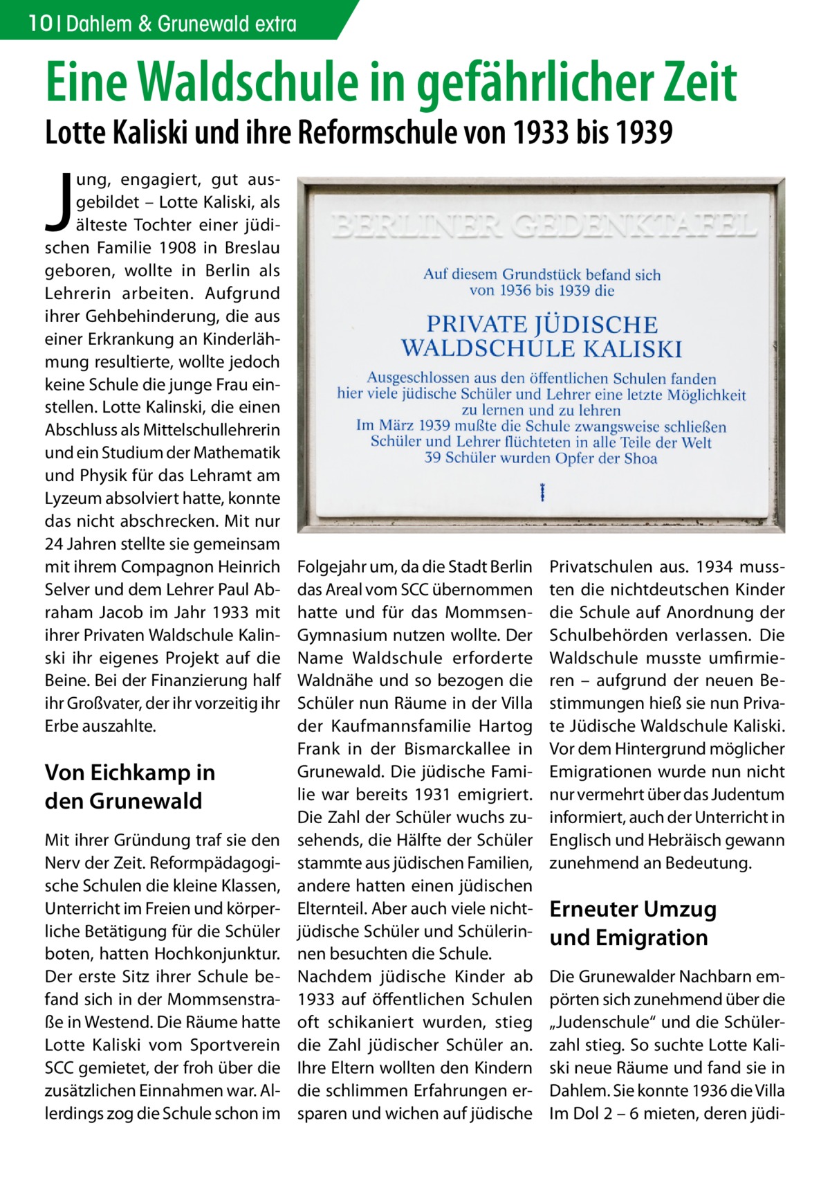 10 Dahlem & Grunewald extra  Eine Waldschule in gefährlicher Zeit Lotte Kaliski und ihre Reformschule von 1933 bis 1939  J  ung, engagiert, gut ausgebildet – Lotte Kaliski, als älteste Tochter einer jüdischen Familie 1908 in Breslau geboren, wollte in Berlin als Lehrerin arbeiten. Aufgrund ihrer Gehbehinderung, die aus einer Erkrankung an Kinderlähmung resultierte, wollte jedoch keine Schule die junge Frau einstellen. Lotte Kalinski, die einen Abschluss als Mittelschullehrerin und ein Studium der Mathematik und Physik für das Lehramt am Lyzeum absolviert hatte, konnte das nicht abschrecken. Mit nur 24 Jahren stellte sie gemeinsam mit ihrem Compagnon Heinrich Selver und dem Lehrer Paul Abraham Jacob im Jahr 1933 mit ihrer Privaten Waldschule Kalinski ihr eigenes Projekt auf die Beine. Bei der Finanzierung half ihr Großvater, der ihr vorzeitig ihr Erbe auszahlte.  Von Eichkamp in den Grunewald Mit ihrer Gründung traf sie den Nerv der Zeit. Reformpädagogische Schulen die kleine Klassen, Unterricht im Freien und körperliche Betätigung für die Schüler boten, hatten Hochkonjunktur. Der erste Sitz ihrer Schule befand sich in der Mommsenstraße in Westend. Die Räume hatte Lotte Kaliski vom Sportverein SCC gemietet, der froh über die zusätzlichen Einnahmen war. Allerdings zog die Schule schon im  Folgejahr um, da die Stadt Berlin das Areal vom SCC übernommen hatte und für das MommsenGymnasium nutzen wollte. Der Name Waldschule erforderte Waldnähe und so bezogen die Schüler nun Räume in der Villa der Kaufmannsfamilie Hartog Frank in der Bismarckallee in Grunewald. Die jüdische Familie war bereits 1931 emigriert. Die Zahl der Schüler wuchs zusehends, die Hälfte der Schüler stammte aus jüdischen Familien, andere hatten einen jüdischen Elternteil. Aber auch viele nichtjüdische Schüler und Schülerinnen besuchten die Schule. Nachdem jüdische Kinder ab 1933 auf öffentlichen Schulen oft schikaniert wurden, stieg die Zahl jüdischer Schüler an. Ihre Eltern wollten den Kindern die schlimmen Erfahrungen ersparen und wichen auf jüdische  Privatschulen aus. 1934 mussten die nichtdeutschen Kinder die Schule auf Anordnung der Schulbehörden verlassen. Die Waldschule musste umfirmieren – aufgrund der neuen Bestimmungen hieß sie nun Private Jüdische Waldschule Kaliski. Vor dem Hintergrund möglicher Emigrationen wurde nun nicht nur vermehrt über das Judentum informiert, auch der Unterricht in Englisch und Hebräisch gewann zunehmend an Bedeutung.  Erneuter Umzug und Emigration Die Grunewalder Nachbarn empörten sich zunehmend über die „Judenschule“ und die Schülerzahl stieg. So suchte Lotte Kaliski neue Räume und fand sie in Dahlem. Sie konnte 1936 die Villa Im Dol 2 – 6 mieten, deren jüd