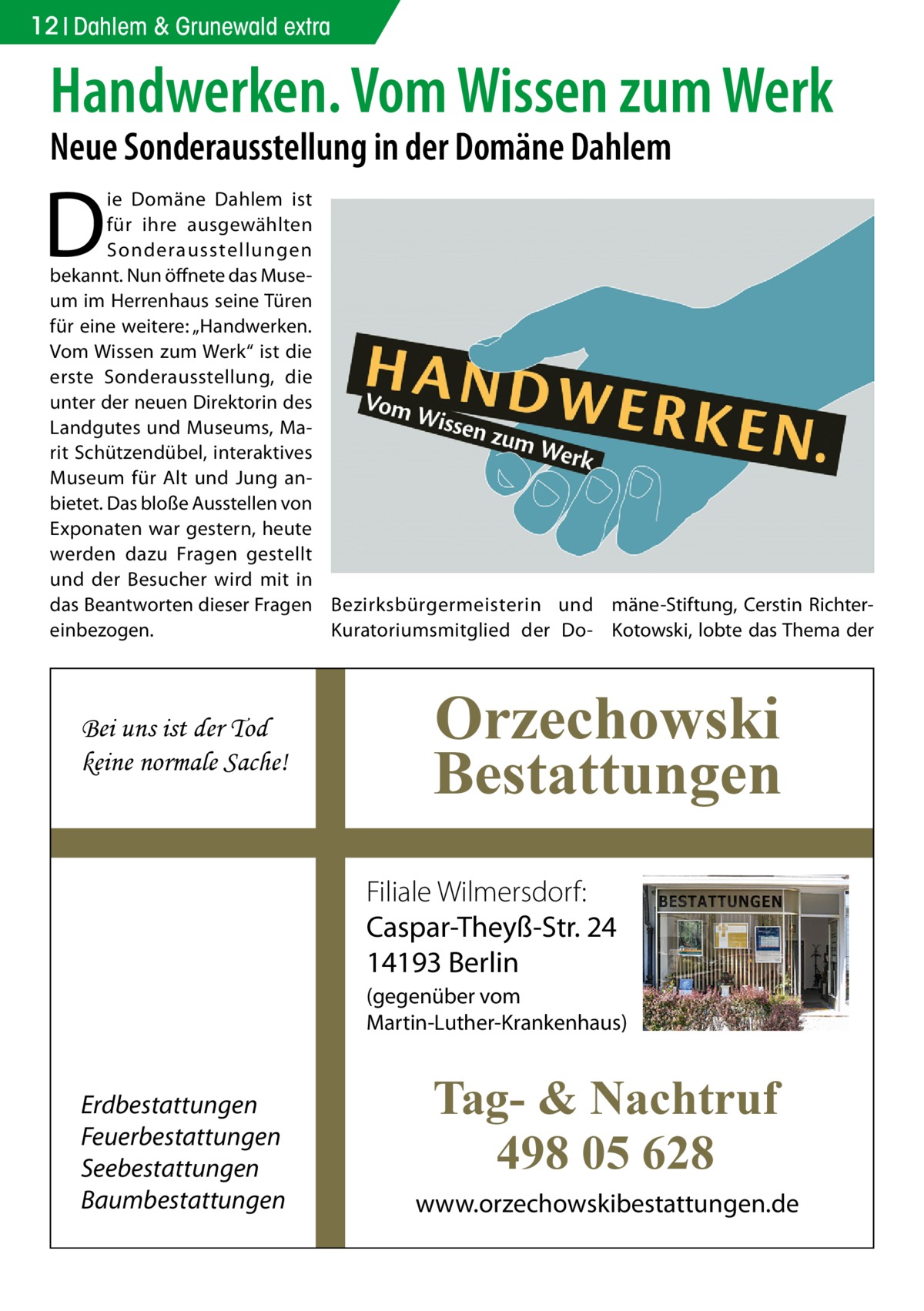 12 Dahlem & Grunewald extra  Handwerken. Vom Wissen zum Werk Neue Sonderausstellung in der Domäne Dahlem  D  ie Domäne Dahlem ist für ihre ausgewählten Sonderausstellungen bekannt. Nun öffnete das Museum im Herrenhaus seine Türen für eine weitere: „Handwerken. Vom Wissen zum Werk“ ist die erste Sonderausstellung, die unter der neuen Direktorin des Landgutes und Museums, Marit Schützen­dübel, interaktives Museum für Alt und Jung anbietet. Das bloße Ausstellen von Exponaten war gestern, heute werden dazu Fragen gestellt und der Besucher wird mit in das Beantworten dieser Fragen Bezirksbürgermeisterin und mäne-Stiftung, Cerstin Richtereinbezogen. Kuratoriumsmitglied der Do- Kotowski, lobte das Thema der  Bei uns ist der Tod keine normale Sache!  Orzechowski Bestattungen Filiale Wilmersdorf: Caspar-Theyß-Str. 24 14193 Berlin (gegenüber vom Martin-Luther-Krankenhaus)  Erdbestattungen Feuerbestattungen Seebestattungen Baumbestattungen  Tag- & Nachtruf 498 05 628 www.orzechowskibestattungen.de