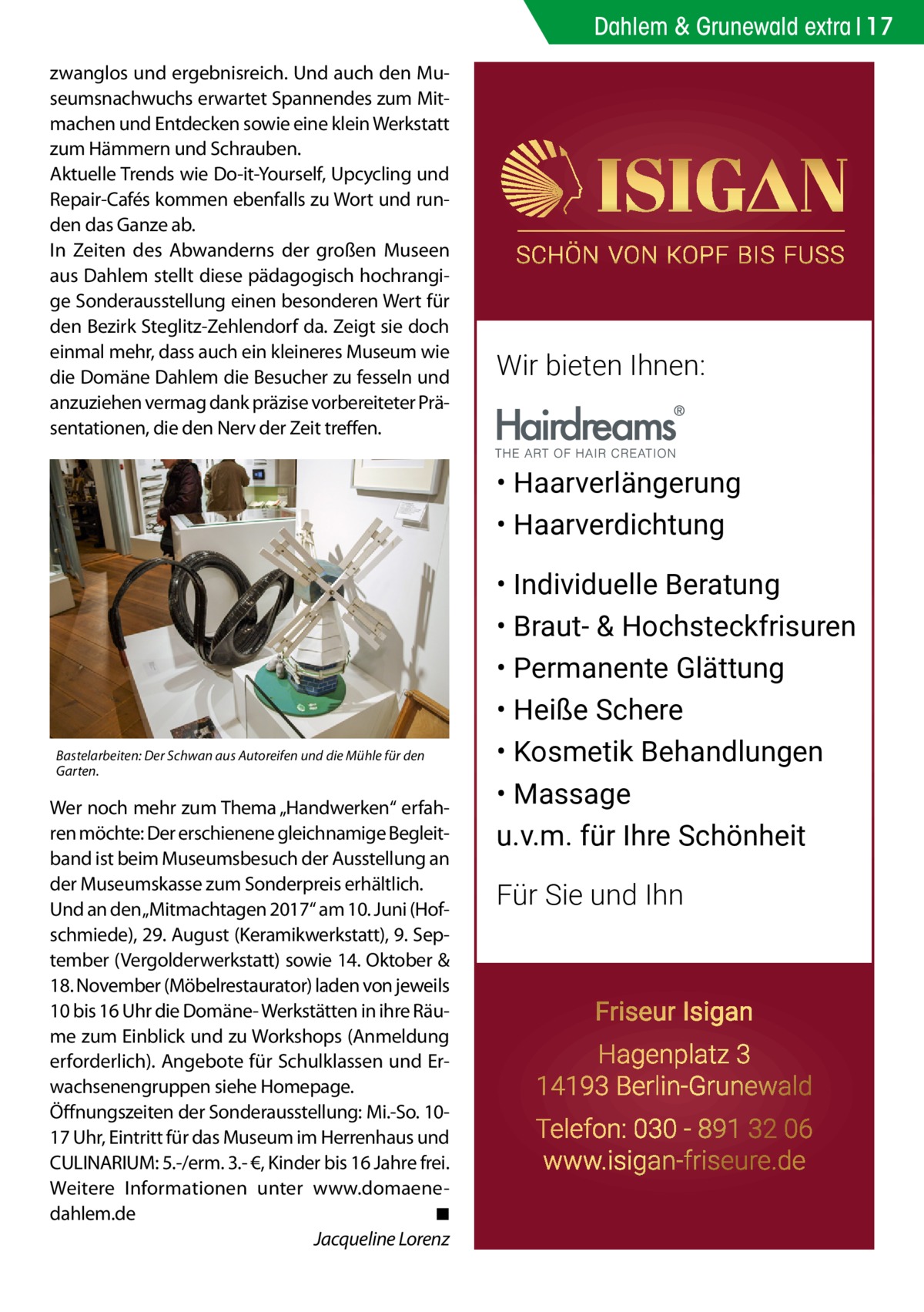 Dahlem & Grunewald extra 17 zwanglos und ergebnisreich. Und auch den Museumsnachwuchs erwartet Spannendes zum Mitmachen und Entdecken sowie eine klein Werkstatt zum Hämmern und Schrauben. Aktuelle Trends wie Do-it-Yourself, Upcycling und Repair-Cafés kommen ebenfalls zu Wort und runden das Ganze ab. In Zeiten des Abwanderns der großen Museen aus Dahlem stellt diese pädagogisch hochrangige Sonderausstellung einen besonderen Wert für den Bezirk Steglitz-Zehlendorf da. Zeigt sie doch einmal mehr, dass auch ein kleineres Museum wie die Domäne Dahlem die Besucher zu fesseln und anzuziehen vermag dank präzise vorbereiteter Präsentationen, die den Nerv der Zeit treffen.  Wir bieten Ihnen:  • Haarverlängerung • Haarverdichtung  Bastelarbeiten: Der Schwan aus Autoreifen und die Mühle für den Garten.  Wer noch mehr zum Thema „Handwerken“ erfahren möchte: Der erschienene gleichnamige Begleitband ist beim Museumsbesuch der Ausstellung an der Museumskasse zum Sonderpreis erhältlich. Und an den„Mitmachtagen 2017“ am 10. Juni (Hofschmiede), 29. August (Keramikwerkstatt), 9. September (Vergolderwerkstatt) sowie 14. Oktober & 18. November (Möbelrestaurator) laden von jeweils 10 bis 16 Uhr die Domäne- Werkstätten in ihre Räume zum Einblick und zu Workshops (Anmeldung erforderlich). Angebote für Schulklassen und Erwachsenengruppen siehe Homepage. Öffnungszeiten der Sonderausstellung: Mi.-So. 1017 Uhr, Eintritt für das Museum im Herrenhaus und CULINARIUM: 5.-/erm. 3.- €, Kinder bis 16 Jahre frei. Weitere Informationen unter www.domaene-­ dahlem.de � ◾ � Jacqueline Lorenz  • Individuelle Beratung • Braut- & Hochsteckfrisuren • Permanente Glättung • Heiße Schere • Kosmetik Behandlungen • Massage u.v.m. für Ihre Schönheit Für Sie und Ihn  Friseur Isigan Hagenplatz 3 14193 Berlin-Grunewald Telefon: 030 - 891 32 06 www.isigan-friseure.de