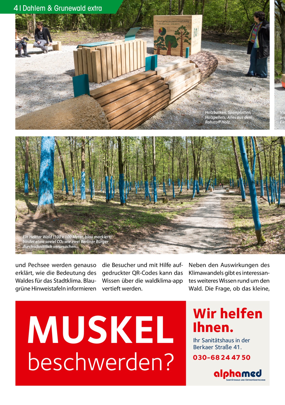 4 Dahlem & Grunewald extra  Holzbalken, Spanplatten, Holzpellets: Alles aus dem Rohstoff Holz.  Ein Hektar Wald (100 x 100 Meter, blau markiert) bindet etwa soviel CO2 wie zwei Berliner Bürger durchschnittlich verursachen.  und Pechsee werden genauso erklärt, wie die Bedeutung des Waldes für das Stadtklima. Blaugrüne Hinweistafeln informieren  die Besucher und mit Hilfe aufgedruckter QR-Codes kann das Wissen über die waldklima-app vertieft werden.  MUSKEL  beschwerden?  Neben den Auswirkungen des Klimawandels gibt es interessantes weiteres Wissen rund um den Wald. Die Frage, ob das kleine,  Wir helfen Ihnen. Ihr Sanitätshaus in der Berkaer Straße 41.  030-68 24 47 50  Vis pro Ein