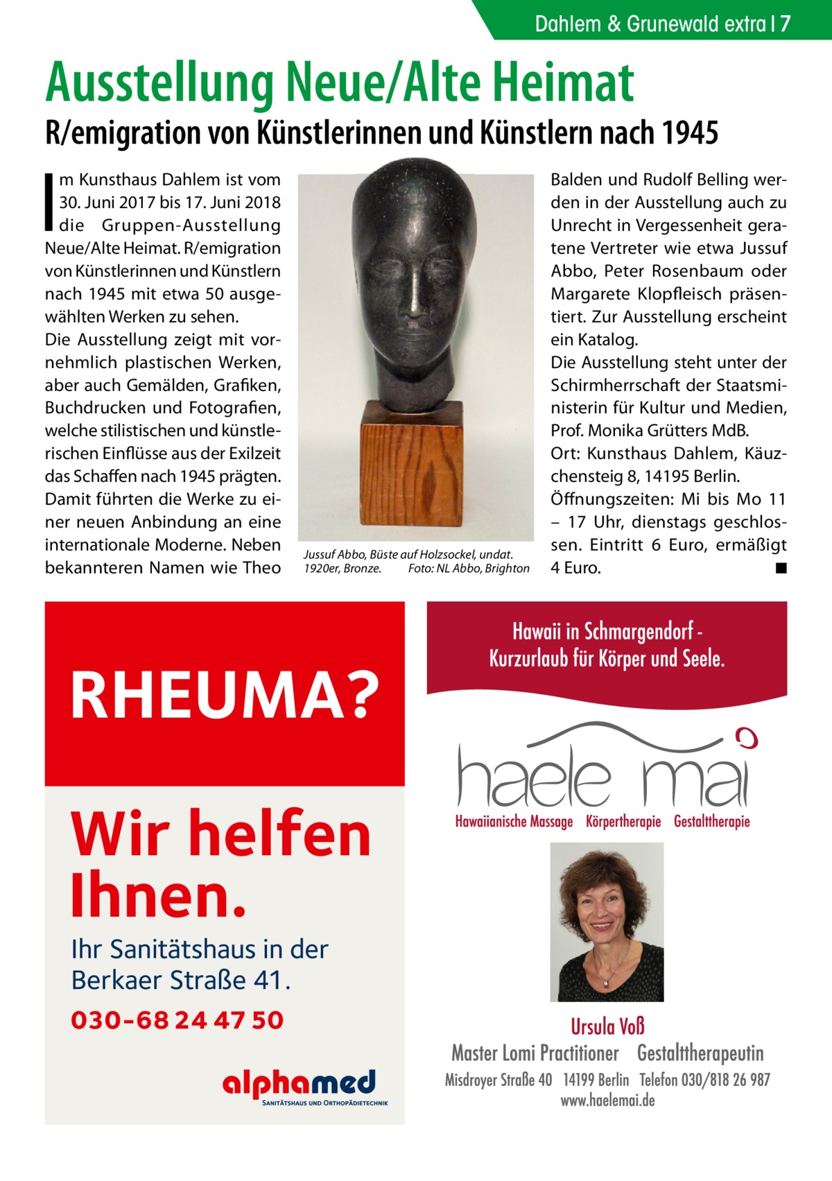 Dahlem & Grunewald extra 7  Ausstellung Neue/Alte Heimat  R/emigration von Künstlerinnen und Künstlern nach 1945  I  m Kunsthaus Dahlem ist vom 30. Juni 2017 bis 17. Juni 2018 die Gruppen-Ausstellung Neue/Alte Heimat. R/emigration von Künstlerinnen und Künstlern nach 1945 mit etwa 50 ausgewählten Werken zu sehen. Die Ausstellung zeigt mit vornehmlich plastischen Werken, aber auch Gemälden, Grafiken, Buchdrucken und Fotografien, welche stilistischen und künstlerischen Einflüsse aus der Exilzeit das Schaffen nach 1945 prägten. Damit führten die Werke zu einer neuen Anbindung an eine internationale Moderne. Neben bekannteren Namen wie Theo  Jussuf Abbo, Büste auf Holzsockel, undat. 1920er, Bronze. Foto: NL Abbo, Brighton  RHEUMA? Wir helfen Ihnen. Ihr Sanitätshaus in der Berkaer Straße 41.  030-68 24 47 50  Balden und Rudolf Belling werden in der Ausstellung auch zu Unrecht in Vergessenheit geratene Vertreter wie etwa Jussuf Abbo, Peter Rosenbaum oder Margarete Klopfleisch präsentiert. Zur Ausstellung erscheint ein Katalog. Die Ausstellung steht unter der Schirmherrschaft der Staatsministerin für Kultur und Medien, Prof. Monika Grütters MdB. Ort: Kunsthaus Dahlem, Käuzchensteig 8, 14195 Berlin. Öffnungszeiten: Mi bis Mo 11 – 17  Uhr, dienstags geschlossen. Eintritt 6  Euro, ermäßigt 4 Euro. ◾