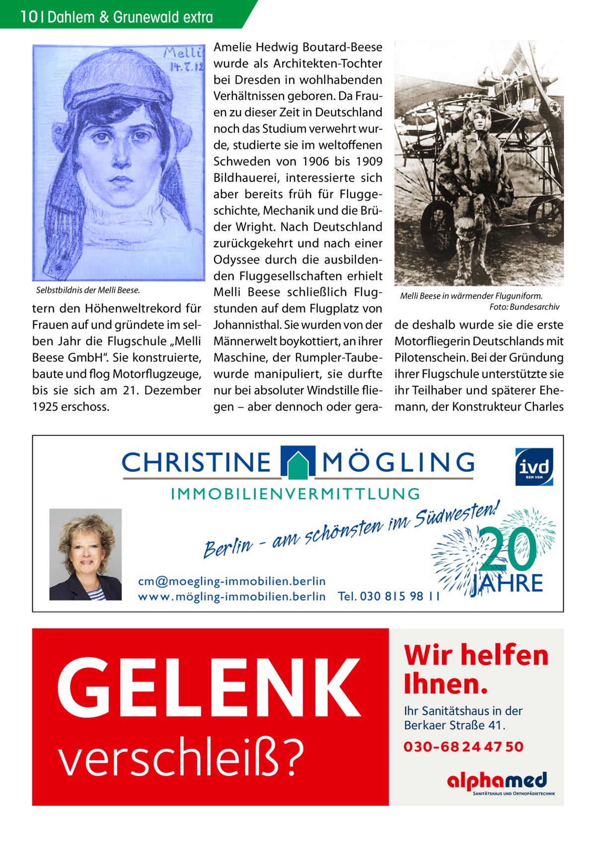 10 Dahlem & Grunewald extra  Selbstbildnis der Melli Beese.  tern den Höhenweltrekord für Frauen auf und gründete im selben Jahr die Flugschule „Melli Beese GmbH“. Sie konstruierte, baute und flog Motorflugzeuge, bis sie sich am 21.  Dezember 1925 erschoss.  Amelie Hedwig Boutard-Beese wurde als Architekten-Tochter bei Dresden in wohlhabenden Verhältnissen geboren. Da Frauen zu dieser Zeit in Deutschland noch das Studium verwehrt wurde, studierte sie im weltoffenen Schweden von 1906 bis 1909 Bildhauerei, interessierte sich aber bereits früh für Fluggeschichte, Mechanik und die Brüder Wright. Nach Deutschland zurückgekehrt und nach einer Odyssee durch die ausbildenden Fluggesellschaften erhielt Melli Beese schließlich Flugstunden auf dem Flugplatz von Johannisthal. Sie wurden von der Männerwelt boykottiert, an ihrer Maschine, der Rumpler-Taubewurde manipuliert, sie durfte nur bei absoluter Windstille fliegen – aber dennoch oder gera Berlin  Melli Beese in wärmender Fluguniform. � Foto: Bundesarchiv  de deshalb wurde sie die erste Motorfliegerin Deutschlands mit Pilotenschein. Bei der Gründung ihrer Flugschule unterstützte sie ihr Teilhaber und späterer Ehemann, der Konstrukteur Charles  esten! w d ü S im n e am schönst  cm@moegling-immobilien.berlin w w w . mögling-immobilien.berlin Tel. 030 815 98 11  GELENK verschleiß?  Wir helfen Ihnen. Ihr Sanitätshaus in der Berkaer Straße 41.  030-68 24 47 50