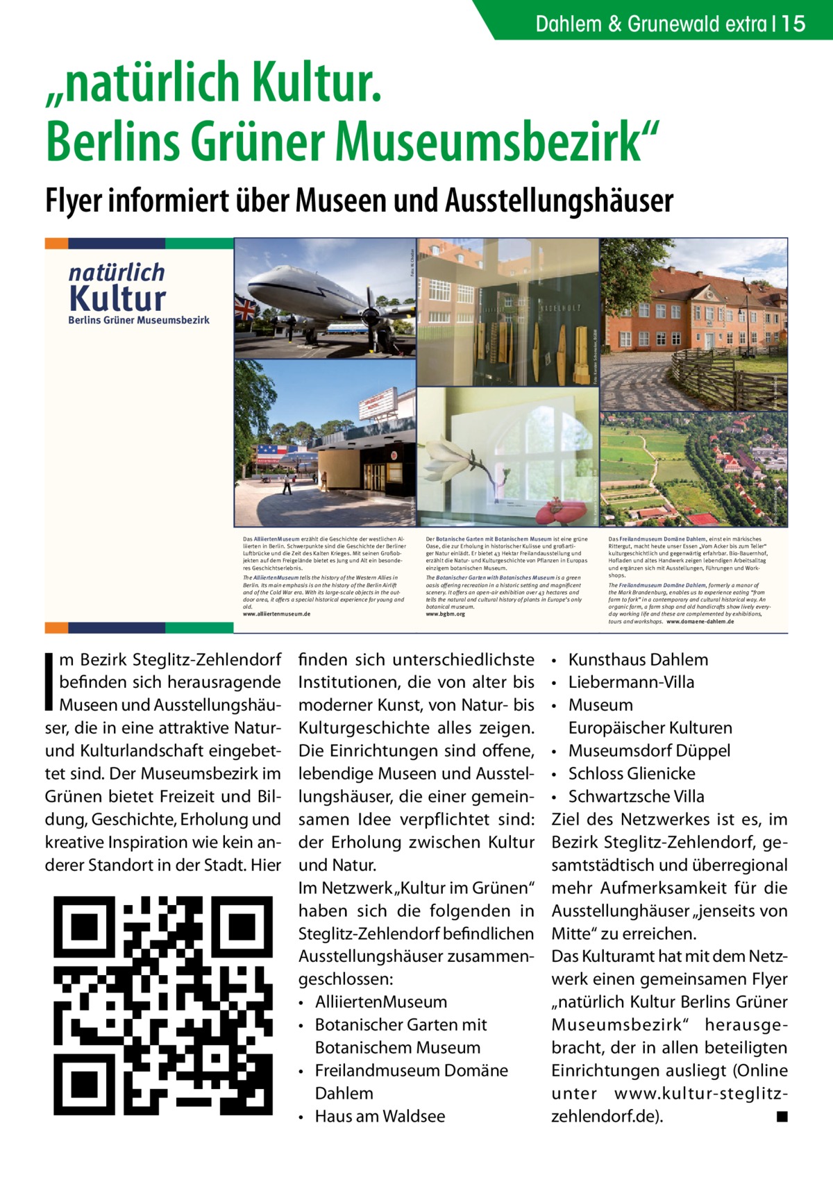 Dahlem & Grunewald extra 15  „natürlich Kultur. Berlins Grüner Museumsbezirk“ Foto: W. Chodan  Flyer informiert über Museen und Ausstellungshäuser natürlich  Kultur  The Botanischer Garten with Botanisches Museum is a green oasis offering recreation in a historic setting and magnificent scenery. It offers an open-air exhibition over 43 hectares and tells the natural and cultural history of plants in Europe’s only botanical museum. www.bgbm.org  Wir laden Sie ein in unseren Ausstellungen zu flanieren in unseren Gärten zu spazieren in unseren Cafés zu genießen  Das Haus am Waldsee nimmt führende Impulse der internationalen Berliner Kunstszene im Bereich Bildende Kunst, Architektur, Design, klassische Moderne und Musik auf. Ein einzigartiger Skulpturenpark am See verführt zu Ruhe und Reflektion.  The Haus am Waldsee takes up new impulses of the Berlin international art scene in the areas of visual art, architecture, design, classical modernism and music. An exceptional sculpture garden on the lakeside and a café encourages calm and reflection. www.hausamwaldsee.de  Das Freilandmuseum Domäne Dahlem, einst ein märkisches Rittergut, macht heute unser Essen „Vom Acker bis zum Teller“ kulturgeschichtlich und gegenwärtig erfahrbar. Bio-Bauernhof, Hofladen und altes Handwerk zeigen lebendigen Arbeitsalltag und ergänzen sich mit Ausstellungen, Führungen und Workshops. The Freilandmuseum Domäne Dahlem, formerly a manor of the Mark Brandenburg, enables us to experience eating “from farm to fork” in a contemporary and cultural historical way. An organic farm, a farm shop and old handicrafts show lively everyday working life and these are complemented by exhibitions, tours and workshops. www.domaene-dahlem.de  Foto: Jürgen Pleuser  Foto: MLG  •	 Kunsthaus Dahlem •	 Liebermann-Villa •	 Museum Europäischer Kulturen •	 Museumsdorf Düppel •	 Schloss Glienicke •	 Schwartzsche Villa Ziel des Netzwerkes ist es, im Bezirk Steglitz-Zehlendorf, gesamtstädtisch und überregional mehr Aufmerksamkeit für die Ausstellunghäuser „jenseits von Mitte“ zu erreichen. Das Kulturamt hat mit dem Netzwerk einen gemeinsamen Flyer „natürlich Kultur Berlins Grüner Museumsbezirk“ herausgebracht, der in allen beteiligten Einrichtungen ausliegt (Online unter www.kultur-­s teglitz-­ zehlendorf.de). � ◾ Foto: MLG  Foto: Jürgen Pleuser  Lennés Gartenreich und aktuelle internationale Kunst, aber auch Leben im Mittelalter bis zu Liebermanns Villa können Sie hier alles sehen.  finden sich unterschiedlichste Institutionen, die von alter bis moderner Kunst, von Natur- bis Kulturgeschichte alles zeigen. Die Einrichtungen sind offene, lebendige Museen und Ausstellungshäuser, die einer gemeinsamen Idee verpflichtet sind: der Erholung zwischen Kultur und Natur. Im Netzwerk „Kultur im Grünen“ haben sich die folgenden in Steglitz-Zehlendorf befindlichen Ausstellungshäuser zusammengeschlossen: •	 AlliiertenMuseum •	 Botanischer Garten mit Botanischem Museum •	 Freilandmuseum Domäne Dahlem •	 Haus am Waldsee  Foto: Domäne Dahlem  Foto: Karsten Schomaker, BGBM  Foto: W. Chodan  The AlliiertenMuseum tells the history of the Western Allies in Berlin. Its main emphasis is on the history of the Berlin Airlift and of the Cold War era. With its large-scale objects in the outdoor area, it offers a special historical experience for young and old. www.alliiertenmuseum.de  HaW-Pavillon, Foto: Martin Pfeifle  Der Botanische Garten mit Botanischem Museum ist eine grüne Oase, die zur Erholung in historischer Kulisse und großartiger Natur einlädt. Er bietet 43 Hektar Freilandausstellung und erzählt die Natur- und Kulturgeschichte von Pflanzen in Europas einzigem botanischen Museum.  Ausstellung Martin Assig – Glückhaben, Foto: Roman Maerz  I  Das AlliiertenMuseum erzählt die Geschichte der westlichen Alliierten in Berlin. Schwerpunkte sind die Geschichte der Berliner Luftbrücke und die Zeit des Kalten Krieges. Mit seinen Großobjekten auf dem Freigelände bietet es Jung und Alt ein besonderes Geschichtserlebnis.  Im Südwesten Berlins, im Bezirk Steglitz-Zehm Bezirk Steglitz-Zehlendorf lendorf, befinden sich herausragende Museen und Ausstellungshäuser, die inherausragende eine attraktive befinden sich Natur- und Kulturlandschaft eingebettet sind. Der Museumsbezirk im Grünen bietet Freizeit Museen und Ausstellungshäuund Bildung, Geschichte, Erholung und kreaInspiration kein anderer Standort in ser,tivedie inwieeine attraktive Naturder Stadt. Hier finden sich unterschiedlichsund Kulturlandschaft te Institutionen, die von alter bis modernereingebetKunst, von Natur- bis Kulturgeschichte alles tetzeigen. sind. Der Museumsbezirk im Die Einrichtungen sind offene, lebendige Museen und Ausstellungshäuser, die Grünen bietet Freizeit einer gemeinsamen Idee verpflichtet sind: der und BilErholung zwischen Kultur und Natur. dung, Geschichte, Erholung und Was bieten wir? kreative Inspiration wie kein anVielfalt ist unser Motto. Vom Rosinenbomber über eine originale venezianische Gondel,Stadt. Hier derer Standort in der Alexander von Humboldts Pflanzensammlung,  Foto: K. Wendlandt  Foto: Karsten Schomaker, BGBM  Berlins Grüner Museumsbezirk  Das Kunsthaus Dahlem widmet sich der Kunst der ost- und westdeutschen Nachkriegsmoderne (1945–1961). Es hat seinen Sitz im ehemaligen Staatsatelier des Bildhauers Arno Breker. Zum Haus gehört ein Skulpturengarten mit Werken von Bernhard Heiliger, der von 1949–1995 im Ostflügel des Gebäudes lebte und arbeitete.  Die Liebermann-Villa am Wannsee ist Künstlerhaus, Museum und Garten. Sie verbindet die Vorzüge eines Ausflugsziels im Grünen mit denen eines auf Max Liebermann spezialisierten Kunstmuseums. Das Haus ist dabei zugleich ein authentischer Ort, der an die Geschichte der Familie Liebermann erinnert.  The Kunsthaus Dahlem is an exhibition venue displaying outstanding examples of post-war German modernism (1945–1961). It is located in the former atelier of the sculptor Arno Breker. The adjacent garden is home to sculptures by Bernhard Heiliger, who lived and worked in the east wing of the building from 1949–1995. www.kunsthaus-dahlem.de  The artist’s house Liebermann-Villa on the shores of Lake Wannsee is an artists’ house, museum and garden. It combines the features of a tourist attraction in the countryside with those of an art museum specialising in Max Liebermann. At the same time the house is a memorial site recalling the history of the Liebermann family. www.liebermann-villa.de