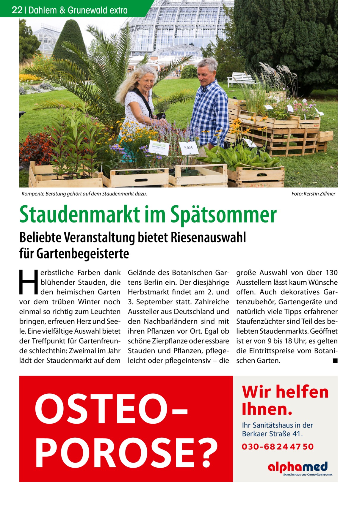 22 Dahlem & Grunewald extra  Kompente Beratung gehört auf dem Staudenmarkt dazu. �  Foto: Kerstin Zillmer  Staudenmarkt im Spätsommer Beliebte Veranstaltung bietet Riesenauswahl für Gartenbegeisterte  H  erbstliche Farben dank blühender Stauden, die den heimischen Garten vor dem trüben Winter noch einmal so richtig zum Leuchten bringen, erfreuen Herz und Seele. Eine vielfältige Auswahl bietet der Treffpunkt für Gartenfreunde schlechthin: Zweimal im Jahr lädt der Staudenmarkt auf dem  Gelände des Botanischen Gartens Berlin ein. Der diesjährige Herbstmarkt findet am 2. und 3.  September statt. Zahlreiche Aussteller aus Deutschland und den Nachbarländern sind mit ihren Pflanzen vor Ort. Egal ob schöne Zierpflanze oder essbare Stauden und Pflanzen, pflegeleicht oder pflegeintensiv – die  OSTEOPOROSE?  große Auswahl von über 130 Ausstellern lässt kaum Wünsche offen. Auch dekoratives Gartenzubehör, Gartengeräte und natürlich viele Tipps erfahrener Staufenzüchter sind Teil des beliebten Staudenmarkts. Geöffnet ist er von 9 bis 18 Uhr, es gelten die Eintrittspreise vom Botanischen Garten.� ◾  Wir helfen Ihnen. Ihr Sanitätshaus in der Berkaer Straße 41.  030-68 24 47 50