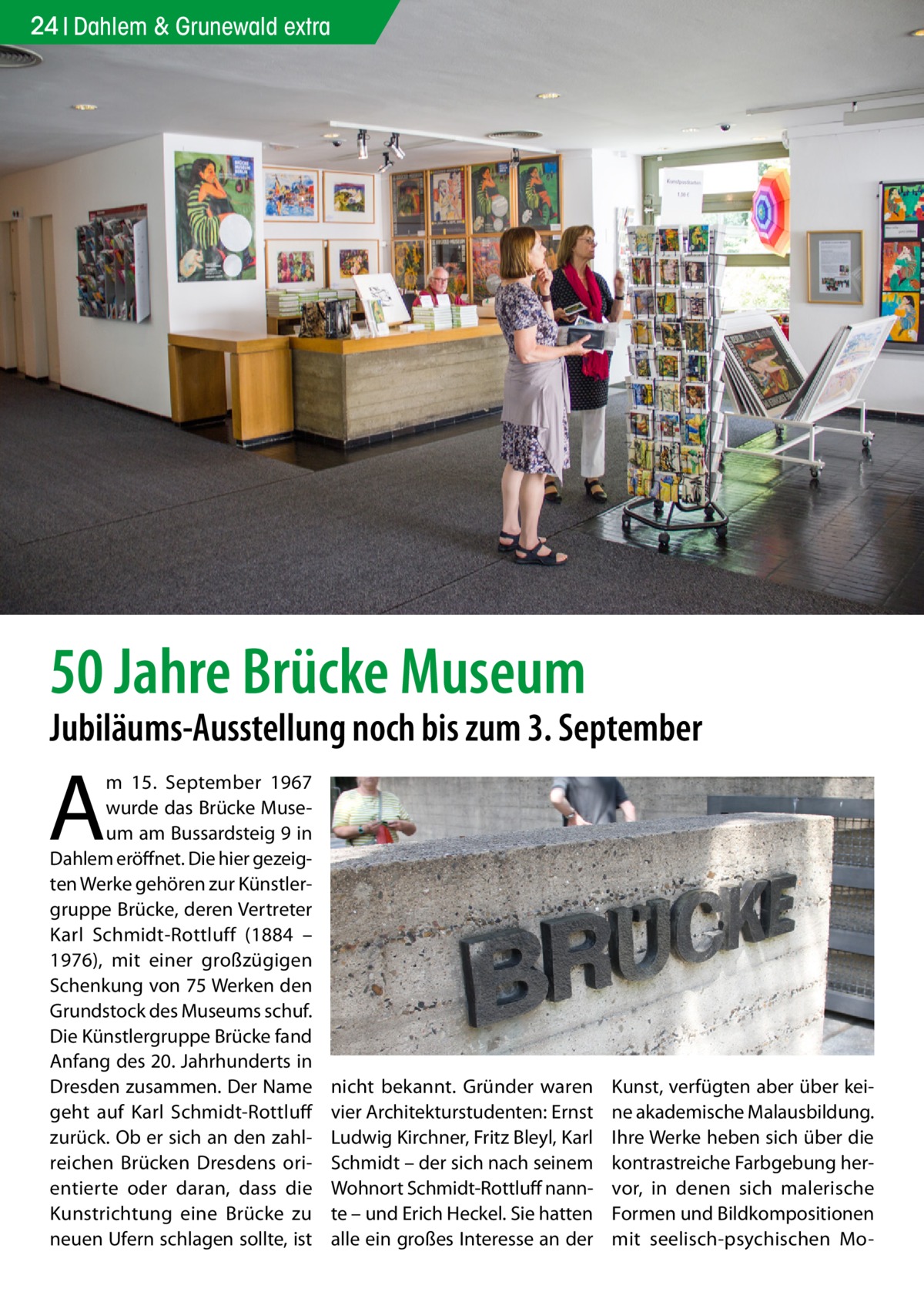 24 Dahlem & Grunewald extra  50 Jahre Brücke Museum  Jubiläums-Ausstellung noch bis zum 3. September  A  m 15.  September 1967 wurde das Brücke Museum am Bussardsteig 9 in Dahlem eröffnet. Die hier gezeigten Werke gehören zur Künstlergruppe Brücke, deren Vertreter Karl Schmidt-Rottluff (1884 – 1976), mit einer großzügigen Schenkung von 75 Werken den Grundstock des Museums schuf. Die Künstlergruppe Brücke fand Anfang des 20. Jahrhunderts in Dresden zusammen. Der Name geht auf Karl Schmidt-Rottluff zurück. Ob er sich an den zahlreichen Brücken Dresdens orientierte oder daran, dass die Kunstrichtung eine Brücke zu neuen Ufern schlagen sollte, ist  nicht bekannt. Gründer waren vier Architekturstudenten: Ernst Ludwig Kirchner, Fritz Bleyl, Karl Schmidt – der sich nach seinem Wohnort Schmidt-Rottluff nannte – und Erich Heckel. Sie hatten alle ein großes Interesse an der  Kunst, verfügten aber über keine akademische Malausbildung. Ihre Werke heben sich über die kontrastreiche Farbgebung hervor, in denen sich malerische Formen und Bildkompositionen mit seelisch-psychischen M