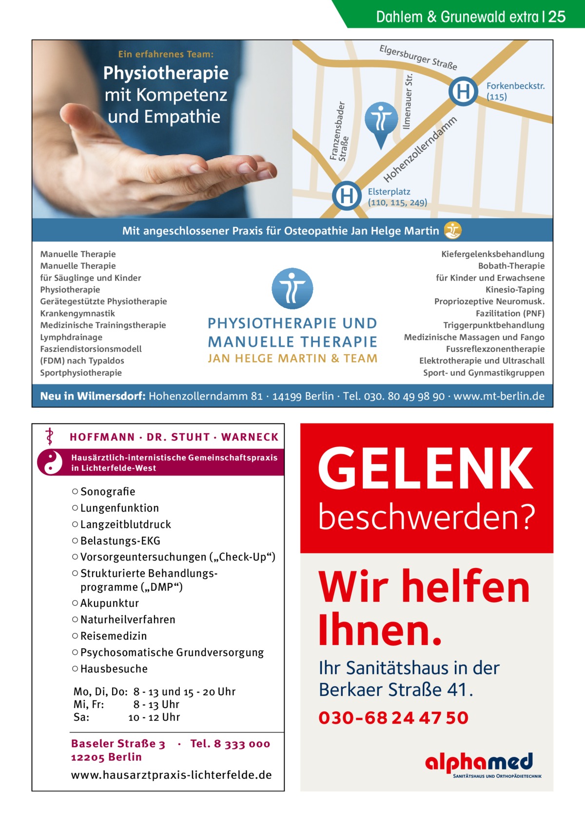 Dahlem & Grunewald extra 25  Mit angeschlossener Praxis für Osteopathie Jan Helge Martin Manuelle Therapie Manuelle Therapie für Säuglinge und Kinder Physiotherapie Gerätegestützte Physiotherapie Krankengymnastik Medizinische Trainingstherapie Lymphdrainage Fasziendistorsionsmodell (FDM) nach Typaldos Sportphysiotherapie  Kiefergelenksbehandlung Bobath-Therapie für Kinder und Erwachsene Kinesio-Taping Propriozeptive Neuromusk. Fazilitation (PNF) Triggerpunktbehandlung Medizinische Massagen und Fango Fussreflexzonentherapie Elektrotherapie und Ultraschall Sport- und Gynmastikgruppen  Neu in Wilmersdorf: Hohenzollerndamm  ·  Berlin · Tel. .     · www.mt-berlin.de  HOF FM A NN · DR . S T UHT · WA RNECK Hausärztlich-internistische Gemeinschaftspraxis in Lichterfelde-West  ○ Sonografie ○ Lungenfunktion ○ Langzeitblutdruck ○ Belastungs-EKG ○ Vorsorgeuntersuchungen („Check-Up“) ○ Strukturierte Behandlungsprogramme („DMP“) ○ Akupunktur ○ Naturheilverfahren ○ Reisemedizin ○ Psychosomatische Grundversorgung ○ Hausbesuche Mo, Di, Do: 8 - 13 und 15 - 20 Uhr Mi, Fr: 8 - 13 Uhr Sa: 10 - 12 Uhr Baseler Straße 3 12205 Berlin  · Tel. 8 333 000  www.hausarztpraxis-lichterfelde.de  GELENK  beschwerden?  Wir helfen Ihnen. Ihr Sanitätshaus in der Berkaer Straße 41.  030-68 24 47 50