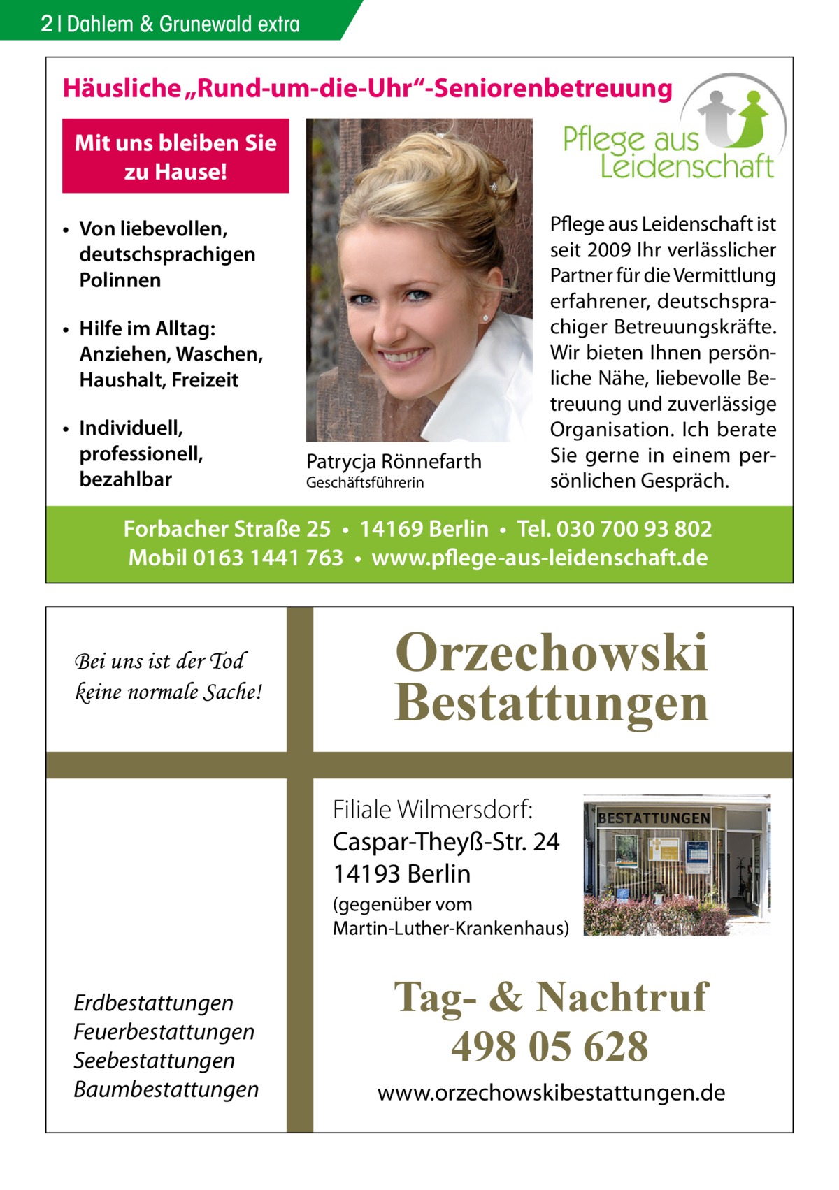 2 Dahlem & Grunewald extra  Häusliche „Rund-um-die-Uhr“-Seniorenbetreuung Mit uns bleiben Sie zu Hause! • Von liebevollen, deutschsprachigen Polinnen • Hilfe im Alltag: Anziehen, Waschen, Haushalt, Freizeit • Individuell, professionell, bezahlbar  Patrycja Rönnefarth Geschäftsführerin  Pflege aus Leidenschaft ist seit 2009 Ihr verlässlicher Partner für die Vermittlung erfahrener, deutschsprachiger Betreuungskräfte. Wir bieten Ihnen persönliche Nähe, liebevolle Betreuung und zuverlässige Organisation. Ich berate Sie gerne in einem persönlichen Gespräch.  Forbacher Straße 25 • 14169 Berlin • Tel. 030 700 93 802 Mobil 0163 1441 763 • www.pflege-aus-leidenschaft.de  Bei uns ist der Tod keine normale Sache!  Orzechowski Bestattungen Filiale Wilmersdorf: Caspar-Theyß-Str. 24 14193 Berlin (gegenüber vom Martin-Luther-Krankenhaus)  Erdbestattungen Feuerbestattungen Seebestattungen Baumbestattungen  Tag- & Nachtruf 498 05 628 www.orzechowskibestattungen.de