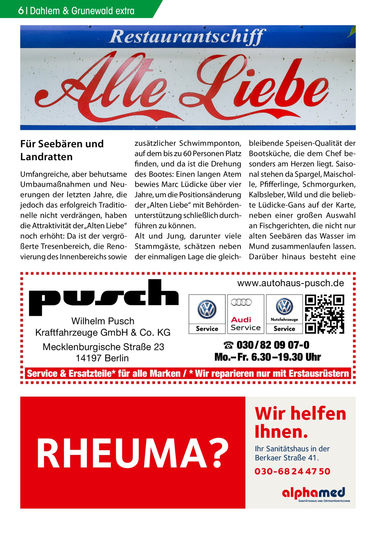 6 Dahlem & Grunewald extra  Für Seebären und Landratten Umfangreiche, aber behutsame Umbaumaßnahmen und Neuerungen der letzten Jahre, die jedoch das erfolgreich Traditionelle nicht verdrängen, haben die Attraktivität der „Alten Liebe“ noch erhöht: Da ist der vergrößerte Tresenbereich, die Renovierung des Innenbereichs sowie  zusätzlicher Schwimmponton, auf dem bis zu 60 Personen Platz finden, und da ist die Drehung des Bootes: Einen langen Atem bewies Marc Lüdicke über vier Jahre, um die Positionsänderung der „Alten Liebe“ mit Behördenunterstützung schließlich durchführen zu können. Alt und Jung, darunter viele Stammgäste, schätzen neben der einmaligen Lage die gleich bleibende Speisen-Qualität der Bootsküche, die dem Chef besonders am Herzen liegt. Saisonal stehen da Spargel, Maischolle, Pfifferlinge, Schmorgurken, Kalbsleber, Wild und die beliebte Lüdicke-Gans auf der Karte, neben einer großen Auswahl an Fischgerichten, die nicht nur alten Seebären das Wasser im Mund zusammenlaufen lassen. Darüber hinaus besteht eine  www.autohaus-pusch.de  Wilhelm Pusch Kraftfahrzeuge GmbH & Co. KG Mecklenburgische Straße 23 14197 Berlin  ☎ 030 / 82 09 07-0 Mo.– Fr. 6.30 –19.30 Uhr  Service & Ersatzteile* für alle Marken / * Wir reparieren nur mit Erstausrüstern  RHEUMA?  Wir helfen Ihnen. Ihr Sanitätshaus in der Berkaer Straße 41.  030-68 24 47 50