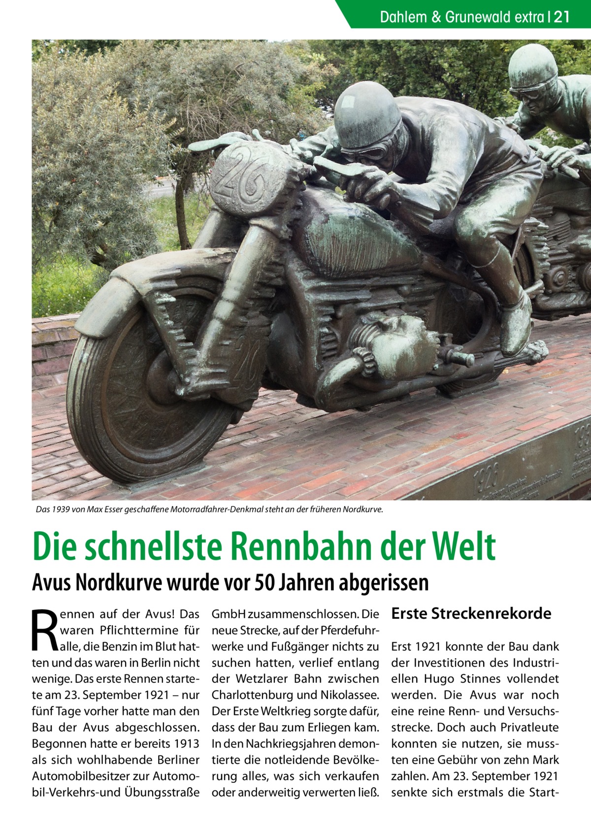 Dahlem & Grunewald extra 21  Das 1939 von Max Esser geschaffene Motorradfahrer-Denkmal steht an der früheren Nordkurve.  Die schnellste Rennbahn der Welt Avus Nordkurve wurde vor 50 Jahren abgerissen  R  ennen auf der Avus! Das waren Pflichttermine für alle, die Benzin im Blut hatten und das waren in Berlin nicht wenige. Das erste Rennen startete am 23. September 1921 – nur fünf Tage vorher hatte man den Bau der Avus abgeschlossen. Begonnen hatte er bereits 1913 als sich wohlhabende Berliner Automobilbesitzer zur Automobil-Verkehrs-und Übungsstraße  GmbH zusammenschlossen. Die neue Strecke, auf der Pferdefuhrwerke und Fußgänger nichts zu suchen hatten, verlief entlang der Wetzlarer Bahn zwischen Charlottenburg und Nikolassee. Der Erste Weltkrieg sorgte dafür, dass der Bau zum Erliegen kam. In den Nachkriegsjahren demontierte die notleidende Bevölkerung alles, was sich verkaufen oder anderweitig verwerten ließ.  Erste Streckenrekorde Erst 1921 konnte der Bau dank der Investitionen des Industriellen Hugo Stinnes vollendet werden. Die Avus war noch eine reine Renn- und Versuchsstrecke. Doch auch Privatleute konnten sie nutzen, sie mussten eine Gebühr von zehn Mark zahlen. Am 23. September 1921 senkte sich erstmals die Star