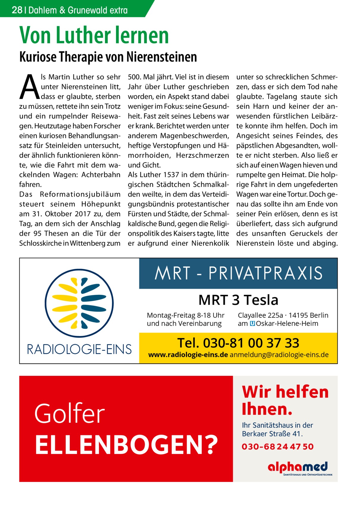 28 Dahlem Gesundheit & Grunewald extra  Von Luther lernen  Kuriose Therapie von Nierensteinen  A  ls Martin Luther so sehr unter Nierensteinen litt, dass er glaubte, sterben zu müssen, rettete ihn sein Trotz und ein rumpelnder Reisewagen. Heutzutage haben Forscher einen kuriosen Behandlungsansatz für Steinleiden untersucht, der ähnlich funktionieren könnte, wie die Fahrt mit dem wackelnden Wagen: Achterbahn fahren. Das Reformationsjubiläum steuert seinem Höhepunkt am 31.  Oktober 2017 zu, dem Tag, an dem sich der Anschlag der 95  Thesen an die Tür der Schlosskirche in Wittenberg zum  500. Mal jährt. Viel ist in diesem Jahr über Luther geschrieben worden, ein Aspekt stand dabei weniger im Fokus: seine Gesundheit. Fast zeit seines Lebens war er krank. Berichtet werden unter anderem Magenbeschwerden, heftige Verstopfungen und Hämorrhoiden, Herzschmerzen und Gicht. Als Luther 1537 in dem thüringischen Städtchen Schmalkalden weilte, in dem das Verteidigungsbündnis protestantischer Fürsten und Städte, der Schmalkaldische Bund, gegen die Religionspolitik des Kaisers tagte, litte er aufgrund einer Nierenkolik  unter so schrecklichen Schmerzen, dass er sich dem Tod nahe glaubte. Tagelang staute sich sein Harn und keiner der anwesenden fürstlichen Leibärzte konnte ihm helfen. Doch im Angesicht seines Feindes, des päpstlichen Abgesandten, wollte er nicht sterben. Also ließ er sich auf einen Wagen hieven und rumpelte gen Heimat. Die holprige Fahrt in dem ungefederten Wagen war eine Tortur. Doch genau das sollte ihn am Ende von seiner Pein erlösen, denn es ist überliefert, dass sich aufgrund des unsanften Geruckels der Nierenstein löste und abging.  MRT 3 Tesla Montag-Freitag 8-18 Uhr und nach Vereinbarung  Clayallee 225a · 14195 Berlin am � Oskar-Helene-Heim  Tel. 030-81 00 37 33  www.radiologie-eins.de anmeldung@radiologie-eins.de  Golfer ELLENBOGEN?  Wir helfen Ihnen. Ihr Sanitätshaus in der Berkaer Straße 41.  030-68 24 47 50