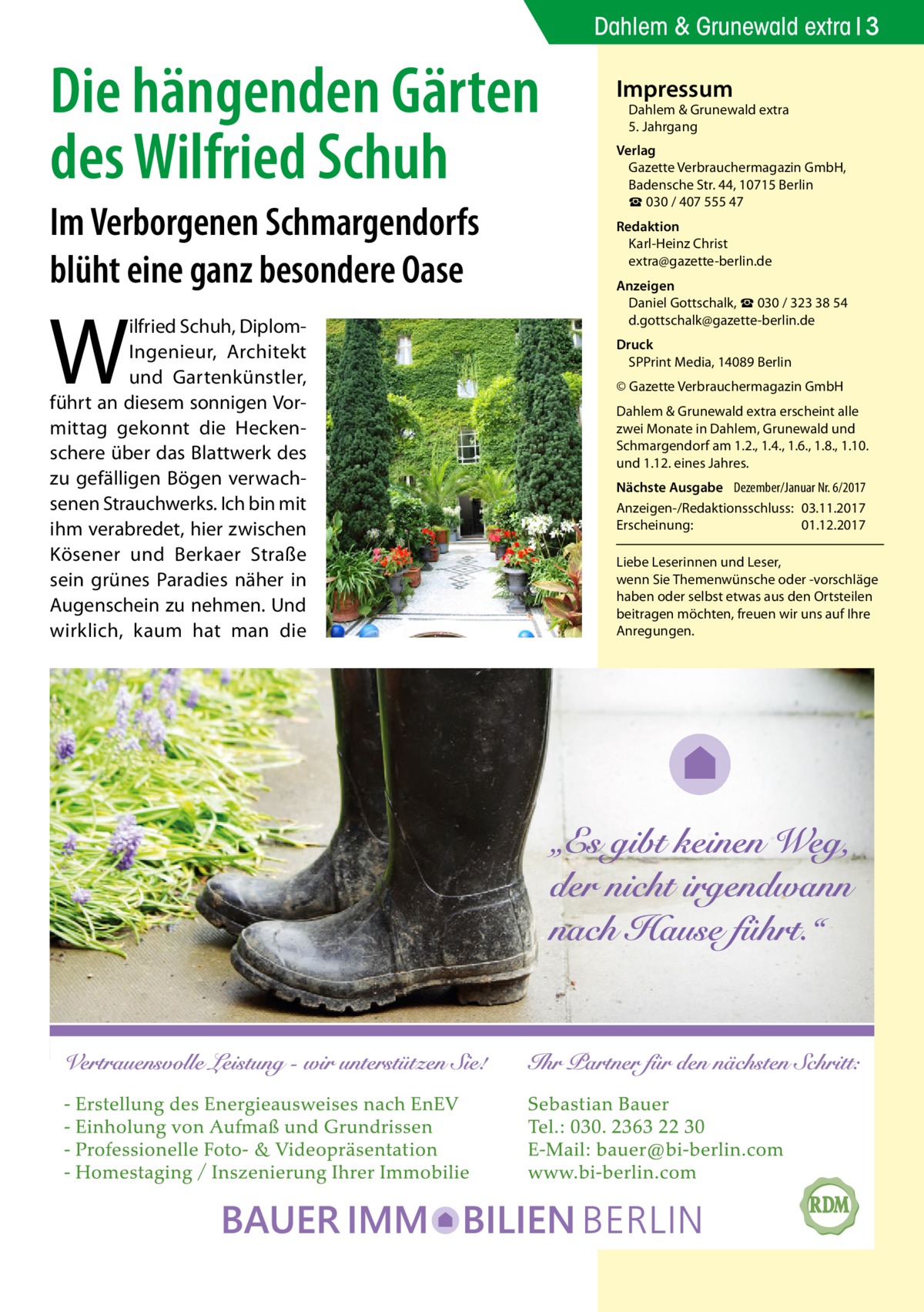 Dahlem & Grunewald extra 3  Die hängenden Gärten des Wilfried Schuh Im Verborgenen Schmargendorfs blüht eine ganz besondere Oase  W  ilfried Schuh, DiplomIngenieur, Architekt und Gartenkünstler, führt an diesem sonnigen Vormittag gekonnt die Heckenschere über das Blattwerk des zu gefälligen Bögen verwachsenen Strauchwerks. Ich bin mit ihm verabredet, hier zwischen Kösener und Berkaer Straße sein grünes Paradies näher in Augenschein zu nehmen. Und wirklich, kaum hat man die  Impressum  Dahlem & Grunewald extra 5. Jahrgang  Verlag Gazette Verbrauchermagazin GmbH, Badensche Str. 44, 10715 Berlin ☎ 030 / 407 555 47 Redaktion Karl-Heinz Christ extra@gazette-berlin.de Anzeigen Daniel Gottschalk, ☎ 030 / 323 38 54 d.gottschalk@gazette-berlin.de Druck SPPrint Media, 14089 Berlin © Gazette Verbrauchermagazin GmbH Dahlem & Grunewald extra erscheint alle zwei Monate in Dahlem, Grunewald und Schmargendorf am 1.2., 1.4., 1.6., 1.8., 1.10. und 1.12. eines Jahres. Nächste Ausgabe 	 Dezember/Januar Nr. 6/2017 Anzeigen-/Redaktionsschluss:	03.11.2017 Erscheinung:	01.12.2017 Liebe Leserinnen und Leser, wenn Sie Themen­wünsche oder -vorschläge haben oder selbst etwas aus den Ortsteilen beitragen möchten, freuen wir uns auf Ihre Anregungen.