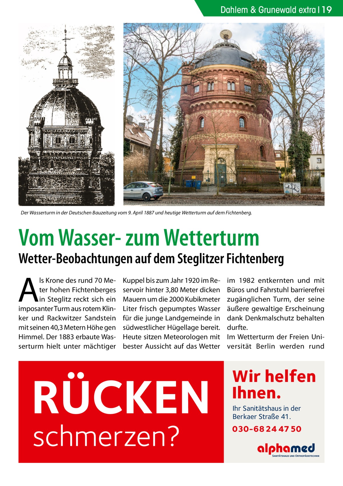 Dahlem & Grunewald extra 19  Der Wasserturm in der Deutschen Bauzeitung vom 9. April 1887 und heutige Wetterturm auf dem Fichtenberg.  Vom Wasser- zum Wetterturm  Wetter-Beobachtungen auf dem Steglitzer Fichtenberg  A  ls Krone des rund 70 Meter hohen Fichtenberges in Steglitz reckt sich ein imposanter Turm aus rotem Klinker und Rackwitzer Sandstein mit seinen 40,3 Metern Höhe gen Himmel. Der 1883 erbaute Wasserturm hielt unter mächtiger  Kuppel bis zum Jahr 1920 im Reservoir hinter 3,80 Meter dicken Mauern um die 2000 Kubikmeter Liter frisch gepumptes Wasser für die junge Landgemeinde in südwestlicher Hügellage bereit. Heute sitzen Meteorologen mit bester Aussicht auf das Wetter  RÜCKEN schmerzen?  im 1982 entkernten und mit Büros und Fahrstuhl barrierefrei zugänglichen Turm, der seine äußere gewaltige Erscheinung dank Denkmalschutz behalten durfte. Im Wetterturm der Freien Universität Berlin werden rund  Wir helfen Ihnen. Ihr Sanitätshaus in der Berkaer Straße 41.  030-68 24 47 50