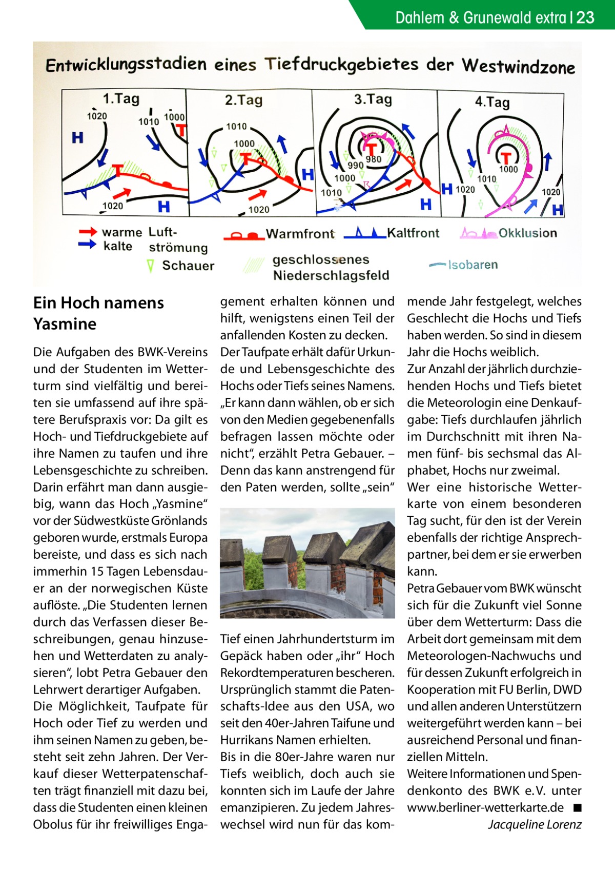 Dahlem & Grunewald extra 23  Ein Hoch namens Yasmine Die Aufgaben des BWK-Vereins und der Studenten im Wetterturm sind vielfältig und bereiten sie umfassend auf ihre spätere Berufspraxis vor: Da gilt es Hoch- und Tiefdruckgebiete auf ihre Namen zu taufen und ihre Lebensgeschichte zu schreiben. Darin erfährt man dann ausgiebig, wann das Hoch „Yasmine“ vor der Südwestküste Grönlands geboren wurde, erstmals Europa bereiste, und dass es sich nach immerhin 15 Tagen Lebensdauer an der norwegischen Küste auflöste. „Die Studenten lernen durch das Verfassen dieser Beschreibungen, genau hinzusehen und Wetterdaten zu analysieren“, lobt Petra Gebauer den Lehrwert derartiger Aufgaben. Die Möglichkeit, Taufpate für Hoch oder Tief zu werden und ihm seinen Namen zu geben, besteht seit zehn Jahren. Der Verkauf dieser Wetterpatenschaften trägt finanziell mit dazu bei, dass die Studenten einen kleinen Obolus für ihr freiwilliges Enga gement erhalten können und hilft, wenigstens einen Teil der anfallenden Kosten zu decken. Der Taufpate erhält dafür Urkunde und Lebensgeschichte des Hochs oder Tiefs seines Namens. „Er kann dann wählen, ob er sich von den Medien gegebenenfalls befragen lassen möchte oder nicht“, erzählt Petra Gebauer. – Denn das kann anstrengend für den Paten werden, sollte „sein“  Tief einen Jahrhundertsturm im Gepäck haben oder „ihr“ Hoch Rekordtemperaturen bescheren. Ursprünglich stammt die Patenschafts-Idee aus den USA, wo seit den 40er-Jahren Taifune und Hurrikans Namen erhielten. Bis in die 80er-Jahre waren nur Tiefs weiblich, doch auch sie konnten sich im Laufe der Jahre emanzipieren. Zu jedem Jahreswechsel wird nun für das kom mende Jahr festgelegt, welches Geschlecht die Hochs und Tiefs haben werden. So sind in diesem Jahr die Hochs weiblich. Zur Anzahl der jährlich durchziehenden Hochs und Tiefs bietet die Meteorologin eine Denkaufgabe: Tiefs durchlaufen jährlich im Durchschnitt mit ihren Namen fünf- bis sechsmal das Alphabet, Hochs nur zweimal. Wer eine historische Wetterkarte von einem besonderen Tag sucht, für den ist der Verein ebenfalls der richtige Ansprechpartner, bei dem er sie erwerben kann. Petra Gebauer vom BWK wünscht sich für die Zukunft viel Sonne über dem Wetterturm: Dass die Arbeit dort gemeinsam mit dem Meteorologen-Nachwuchs und für dessen Zukunft erfolgreich in Kooperation mit FU Berlin, DWD und allen anderen Unterstützern weitergeführt werden kann – bei ausreichend Personal und finanziellen Mitteln. Weitere Informationen und Spendenkonto des BWK e. V. unter www.berliner-wetterkarte.de� ◾ � Jacqueline Lorenz