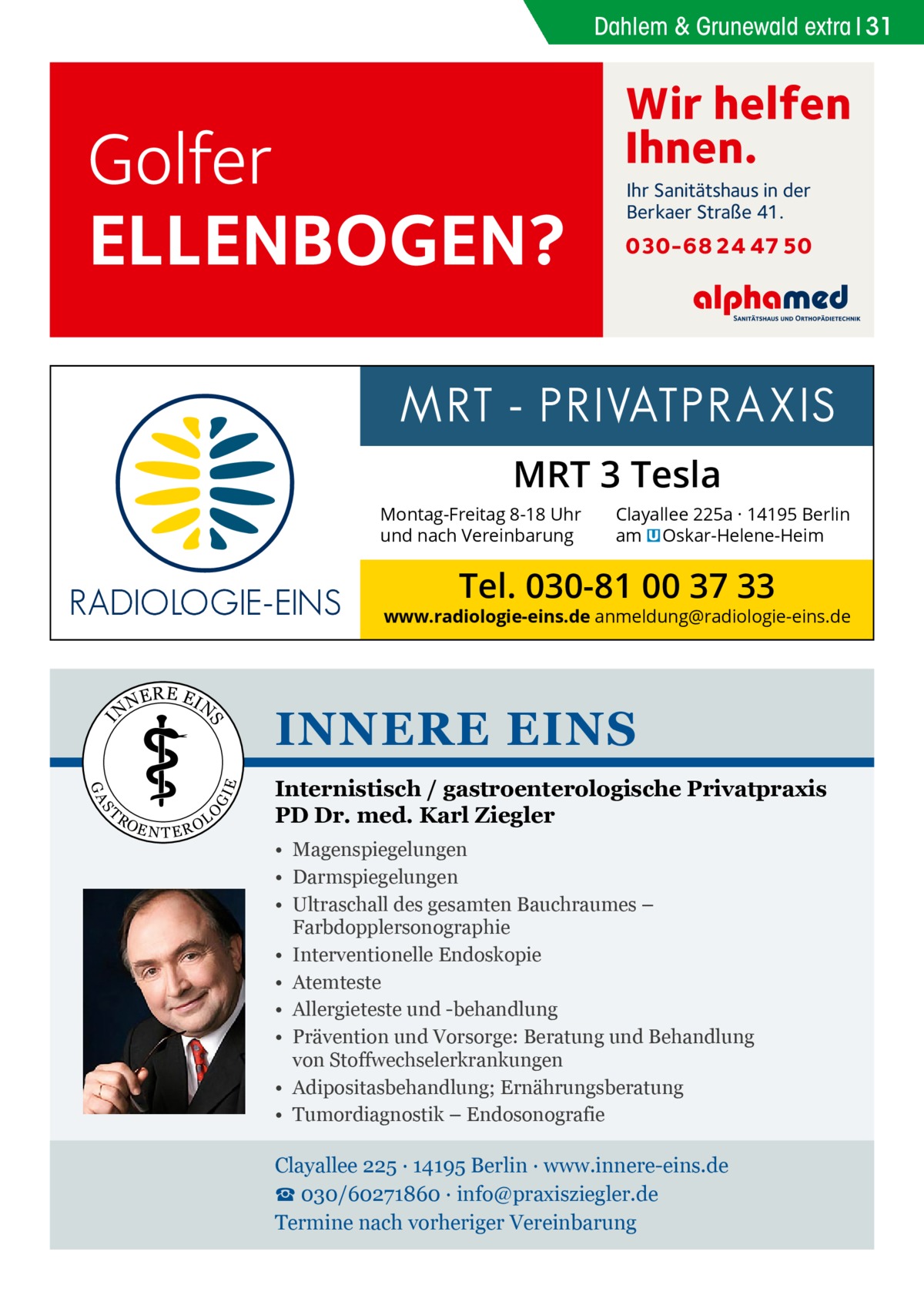 Dahlem & Grunewald Gesundheit extra 31  Golfer ELLENBOGEN?  Wir helfen Ihnen. Ihr Sanitätshaus in der Berkaer Straße 41.  030-68 24 47 50  MRT 3 Tesla Montag-Freitag 8-18 Uhr und nach Vereinbarung  Clayallee 225a · 14195 Berlin am � Oskar-Helene-Heim  Tel. 030-81 00 37 33  www.radiologie-eins.de anmeldung@radiologie-eins.de  NE  R E EI  E  I  O  S  RO  GI  GA  T  N  S  N  EN TER  OL  INNERE EINS Internistisch / gastroenterologische Privatpraxis PD Dr. med. Karl Ziegler • Magenspiegelungen • Darmspiegelungen • Ultraschall des gesamten Bauchraumes – Farbdopplersonographie • Interventionelle Endoskopie • Atemteste • Allergieteste und -behandlung • Prävention und Vorsorge: Beratung und Behandlung von Stoffwechselerkrankungen • Adipositasbehandlung; Ernährungsberatung • Tumordiagnostik – Endosonografie  Clayallee 225 ∙ 14195 Berlin ∙ www.innere-eins.de ☎ 030/60271860 ∙ info@praxisziegler.de Termine nach vorheriger Vereinbarung