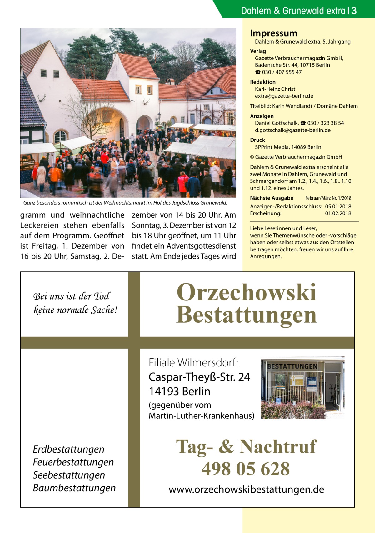 Dahlem & Grunewald extra 3 Impressum  Dahlem & Grunewald extra, 5. Jahrgang  Verlag Gazette Verbrauchermagazin GmbH, Badensche Str. 44, 10715 Berlin ☎ 030 / 407 555 47 Redaktion Karl-Heinz Christ extra@gazette-berlin.de Titelbild: Karin Wendlandt / Domäne Dahlem Anzeigen Daniel Gottschalk, ☎ 030 / 323 38 54 d.gottschalk@gazette-berlin.de Druck SPPrint Media, 14089 Berlin © Gazette Verbrauchermagazin GmbH Dahlem & Grunewald extra erscheint alle zwei Monate in Dahlem, Grunewald und Schmargendorf am 1.2., 1.4., 1.6., 1.8., 1.10. und 1.12. eines Jahres. Ganz besonders romantisch ist der Weihnachtsmarkt im Hof des Jagdschloss Grunewald.  gramm und weihnachtliche Leckereien stehen ebenfalls auf dem Programm. Geöffnet ist Freitag, 1.  Dezember von 16 bis 20 Uhr, Samstag, 2. De Bei uns ist der Tod keine normale Sache!  zember von 14 bis 20 Uhr. Am Sonntag, 3. Dezember ist von 12 bis 18 Uhr geöffnet, um 11 Uhr findet ein Adventsgottesdienst statt. Am Ende jedes Tages wird  Nächste Ausgabe 	 Februar/März Nr. 1/2018 Anzeigen-/Redaktionsschluss:	05.01.2018 Erscheinung:	01.02.2018 Liebe Leserinnen und Leser, wenn Sie Themen­wünsche oder -vorschläge haben oder selbst etwas aus den Ortsteilen beitragen möchten, freuen wir uns auf Ihre Anregungen.  Orzechowski Bestattungen Filiale Wilmersdorf: Caspar-Theyß-Str. 24 14193 Berlin (gegenüber vom Martin-Luther-Krankenhaus)  Erdbestattungen Feuerbestattungen Seebestattungen Baumbestattungen  Tag- & Nachtruf 498 05 628 www.orzechowskibestattungen.de