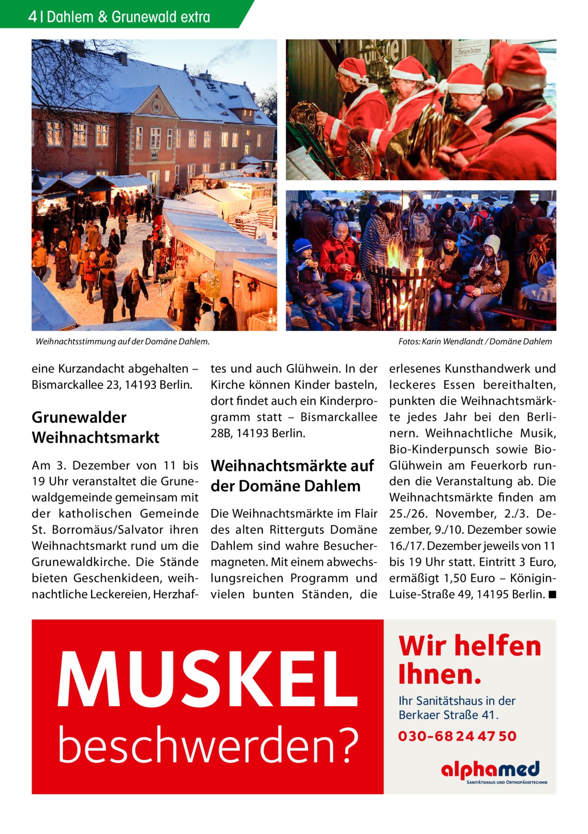 4 Dahlem & Grunewald extra  Weihnachtsstimmung auf der Domäne Dahlem.�  eine Kurzandacht abgehalten – tes und auch Glühwein. In der Bismarckallee 23, 14193 Berlin. Kirche können Kinder basteln, dort findet auch ein Kinderprogramm statt – Bismarckallee Grunewalder 28B, 14193 Berlin. Weihnachtsmarkt Am 3.  Dezember von 11 bis 19 Uhr veranstaltet die Grunewaldgemeinde gemeinsam mit der katholischen Gemeinde St. Borromäus/Salvator ihren Weihnachtsmarkt rund um die Grunewaldkirche. Die Stände bieten Geschenkideen, weihnachtliche Leckereien, Herzhaf Weihnachtsmärkte auf der Domäne Dahlem Die Weihnachtsmärkte im Flair des alten Ritterguts Domäne Dahlem sind wahre Besuchermagneten. Mit einem abwechslungsreichen Programm und vielen bunten Ständen, die  MUSKEL  beschwerden?  Fotos: Karin Wendlandt / Domäne Dahlem  erlesenes Kunsthandwerk und leckeres Essen bereithalten, punkten die Weihnachtsmärkte jedes Jahr bei den Berlinern. Weihnachtliche Musik, Bio-Kinderpunsch sowie BioGlühwein am Feuerkorb runden die Veranstaltung ab. Die Weihnachtsmärkte finden am 25./26.  November, 2./3.  Dezember, 9./10. Dezember sowie 16./17. Dezember jeweils von 11 bis 19 Uhr statt. Eintritt 3 Euro, ermäßigt 1,50  Euro – KöniginLuise-Straße 49, 14195 Berlin. �◾  Wir helfen Ihnen. Ihr Sanitätshaus in der Berkaer Straße 41.  030-68 24 47 50