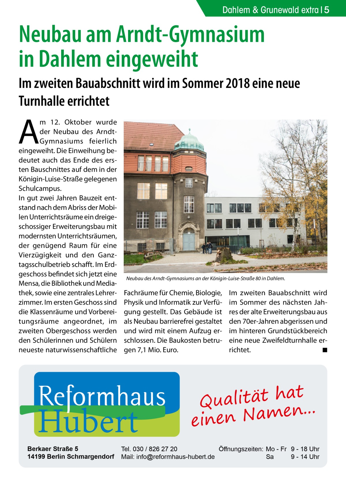 Dahlem & Grunewald extra 5  Neubau am Arndt-Gymnasium in Dahlem eingeweiht Im zweiten Bauabschnitt wird im Sommer 2018 eine neue Turnhalle errichtet  A  m 12.  Oktober wurde der Neubau des ArndtGymnasiums feierlich eingeweiht. Die Einweihung bedeutet auch das Ende des ersten Bauschnittes auf dem in der Königin-Luise-Straße gelegenen Schulcampus. In gut zwei Jahren Bauzeit entstand nach dem Abriss der Mobilen Unterrichtsräume ein dreigeschossiger Erweiterungsbau mit modernsten Unterrichtsräumen, der genügend Raum für eine Vierzügigkeit und den Ganztagsschulbetrieb schafft. Im Erdgeschoss befindet sich jetzt eine Mensa, die Bibliothek und Mediathek, sowie eine zentrales Lehrerzimmer. Im ersten Geschoss sind die Klassenräume und Vorbereitungsräume angeordnet, im zweiten Obergeschoss werden den Schülerinnen und Schülern neueste naturwissenschaftliche  Neubau des Arndt-Gymnasiums an der Königin-Luise-Straße 80 in Dahlem.  Fachräume für Chemie, Biologie, Physik und Informatik zur Verfügung gestellt. Das Gebäude ist als Neubau barrierefrei gestaltet und wird mit einem Aufzug erschlossen. Die Baukosten betrugen 7,1 Mio. Euro.  Hubert  Berkaer Straße 5 14199 Berlin Schmargendorf  Im zweiten Bauabschnitt wird im Sommer des nächsten Jahres der alte Erweiterungsbau aus den 70er-Jahren abgerissen und im hinteren Grundstückbereich eine neue Zweifeldturnhalle errichtet. � ◾  at Qualität h n... e einen Nam  Tel. 030 / 826 27 20 Öffnungszeiten: Mo - Fr 9 - 18 Uhr Mail: info@reformhaus-hubert.de Sa 9 - 14 Uhr