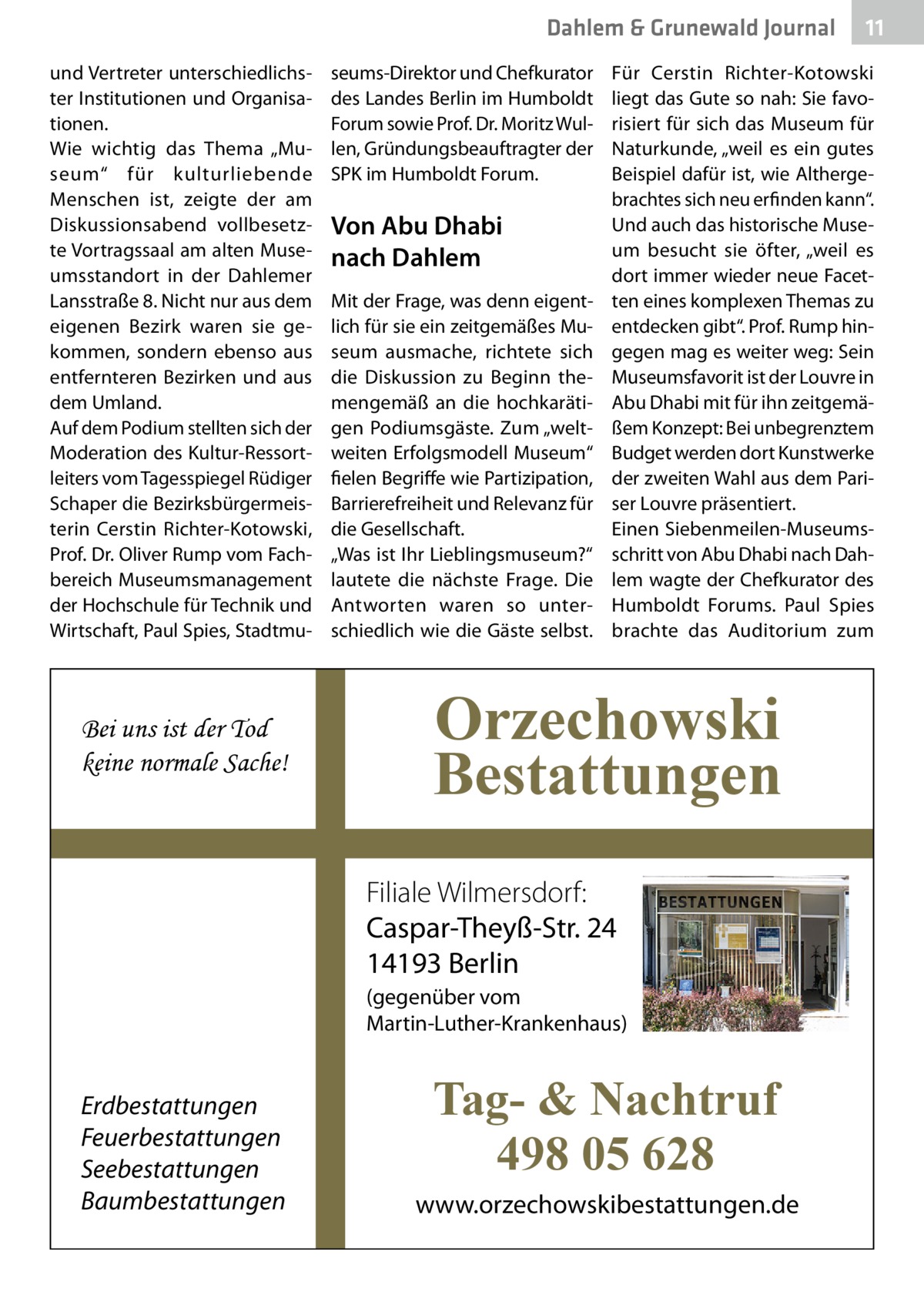 Dahlem & Grunewald Journal und Vertreter unterschiedlichster Institutionen und Organisationen. Wie wichtig das Thema „Museum“ für kulturliebende Menschen ist, zeigte der am Diskussionsabend vollbesetzte Vortragssaal am alten Museumsstandort in der Dahlemer Lansstraße 8. Nicht nur aus dem eigenen Bezirk waren sie gekommen, sondern ebenso aus entfernteren Bezirken und aus dem Umland. Auf dem Podium stellten sich der Moderation des Kultur-Ressortleiters vom Tagesspiegel Rüdiger Schaper die Bezirksbürgermeisterin Cerstin Richter-Kotowski, Prof. Dr. Oliver Rump vom Fachbereich Museumsmanagement der Hochschule für Technik und Wirtschaft, Paul Spies, Stadtmu Bei uns ist der Tod keine normale Sache!  seums-Direktor und Chefkurator des Landes Berlin im Humboldt Forum sowie Prof. Dr. Moritz Wullen, Gründungsbeauftragter der SPK im Humboldt Forum.  Von Abu Dhabi nach Dahlem Mit der Frage, was denn eigentlich für sie ein zeitgemäßes Museum ausmache, richtete sich die Diskussion zu Beginn themengemäß an die hochkarätigen Podiumsgäste. Zum „weltweiten Erfolgsmodell Museum“ fielen Begriffe wie Partizipation, Barrierefreiheit und Relevanz für die Gesellschaft. „Was ist Ihr Lieblingsmuseum?“ lautete die nächste Frage. Die Antworten waren so unterschiedlich wie die Gäste selbst.  Für Cerstin Richter-Kotowski liegt das Gute so nah: Sie favorisiert für sich das Museum für Naturkunde, „weil es ein gutes Beispiel dafür ist, wie Althergebrachtes sich neu erfinden kann“. Und auch das historische Museum besucht sie öfter, „weil es dort immer wieder neue Facetten eines komplexen Themas zu entdecken gibt“. Prof. Rump hingegen mag es weiter weg: Sein Museumsfavorit ist der Louvre in Abu Dhabi mit für ihn zeitgemäßem Konzept: Bei unbegrenztem Budget werden dort Kunstwerke der zweiten Wahl aus dem Pariser Louvre präsentiert. Einen Siebenmeilen-Museumsschritt von Abu Dhabi nach Dahlem wagte der Chefkurator des Humboldt Forums. Paul Spies brachte das Auditorium zum  Orzechowski Bestattungen Filiale Wilmersdorf: Caspar-Theyß-Str. 24 14193 Berlin (gegenüber vom Martin-Luther-Krankenhaus)  Erdbestattungen Feuerbestattungen Seebestattungen Baumbestattungen  11 11  Tag- & Nachtruf 498 05 628 www.orzechowskibestattungen.de