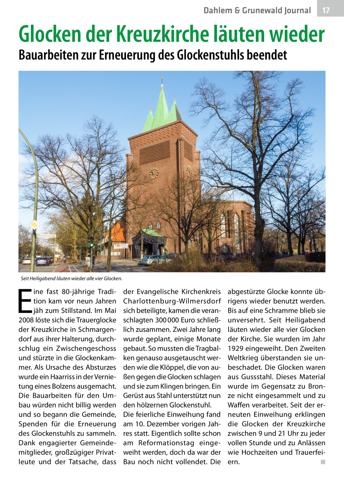 Dahlem & Grunewald Journal  17 17  Glocken der Kreuzkirche läuten wieder Bauarbeiten zur Erneuerung des Glockenstuhls beendet  Seit Heiligabend läuten wieder alle vier Glocken.  E  ine fast 80-jährige Tradition kam vor neun Jahren jäh zum Stillstand. Im Mai 2008 löste sich die Trauerglocke der Kreuzkirche in Schmargendorf aus ihrer Halterung, durchschlug ein Zwischengeschoss und stürzte in die Glockenkammer. Als Ursache des Absturzes wurde ein Haarriss in der Vernietung eines Bolzens ausgemacht. Die Bauarbeiten für den Umbau würden nicht billig werden und so begann die Gemeinde, Spenden für die Erneuerung des Glockenstuhls zu sammeln. Dank engagierter Gemeindemitglieder, großzügiger Privatleute und der Tatsache, dass  der Evangelische Kirchenkreis Charlottenburg-Wilmersdorf sich beteiligte, kamen die veranschlagten 300 000 Euro schließlich zusammen. Zwei Jahre lang wurde geplant, einige Monate gebaut. So mussten die Tragbalken genauso ausgetauscht werden wie die Klöppel, die von außen gegen die Glocken schlagen und sie zum Klingen bringen. Ein Gerüst aus Stahl unterstützt nun den hölzernen Glockenstuhl. Die feierliche Einweihung fand am 10. Dezember vorigen Jahres statt. Eigentlich sollte schon am Reformationstag eingeweiht werden, doch da war der Bau noch nicht vollendet. Die  abgestürzte Glocke konnte übrigens wieder benutzt werden. Bis auf eine Schramme blieb sie unversehrt. Seit Heiligabend läuten wieder alle vier Glocken der Kirche. Sie wurden im Jahr 1929 eingeweiht. Den Zweiten Weltkrieg überstanden sie unbeschadet. Die Glocken waren aus Gussstahl. Dieses Material wurde im Gegensatz zu Bronze nicht eingesammelt und zu Waffen verarbeitet. Seit der erneuten Einweihung erklingen die Glocken der Kreuzkirche zwischen 9 und 21 Uhr zu jeder vollen Stunde und zu Anlässen wie Hochzeiten und Trauerfeiern. � ◾