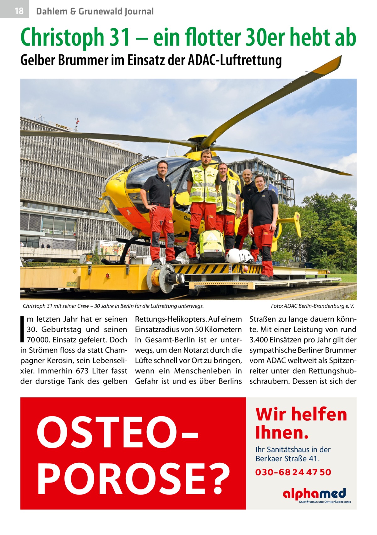 18  Dahlem & Grunewald Journal  Christoph 31 – ein flotter 30er hebt ab Gelber Brummer im Einsatz der ADAC-Luftrettung  Christoph 31 mit seiner Crew – 30 Jahre in Berlin für die Luftrettung unterwegs.  I  m letzten Jahr hat er seinen 30.  Geburtstag und seinen 70 000. Einsatz gefeiert. Doch in Strömen floss da statt Champagner Kerosin, sein Lebenselixier. Immerhin 673  Liter fasst der durstige Tank des gelben  Rettungs-Helikopters. Auf einem Einsatzradius von 50 Kilometern in Gesamt-Berlin ist er unterwegs, um den Notarzt durch die Lüfte schnell vor Ort zu bringen, wenn ein Menschenleben in Gefahr ist und es über Berlins  OSTEOPOROSE?  Foto: ADAC Berlin-Brandenburg e. V.  Straßen zu lange dauern könnte. Mit einer Leistung von rund 3.400 Einsätzen pro Jahr gilt der sympathische Berliner Brummer vom ADAC weltweit als Spitzenreiter unter den Rettungshubschraubern. Dessen ist sich der  Wir helfen Ihnen. Ihr Sanitätshaus in der Berkaer Straße 41.  030-68 24 47 50