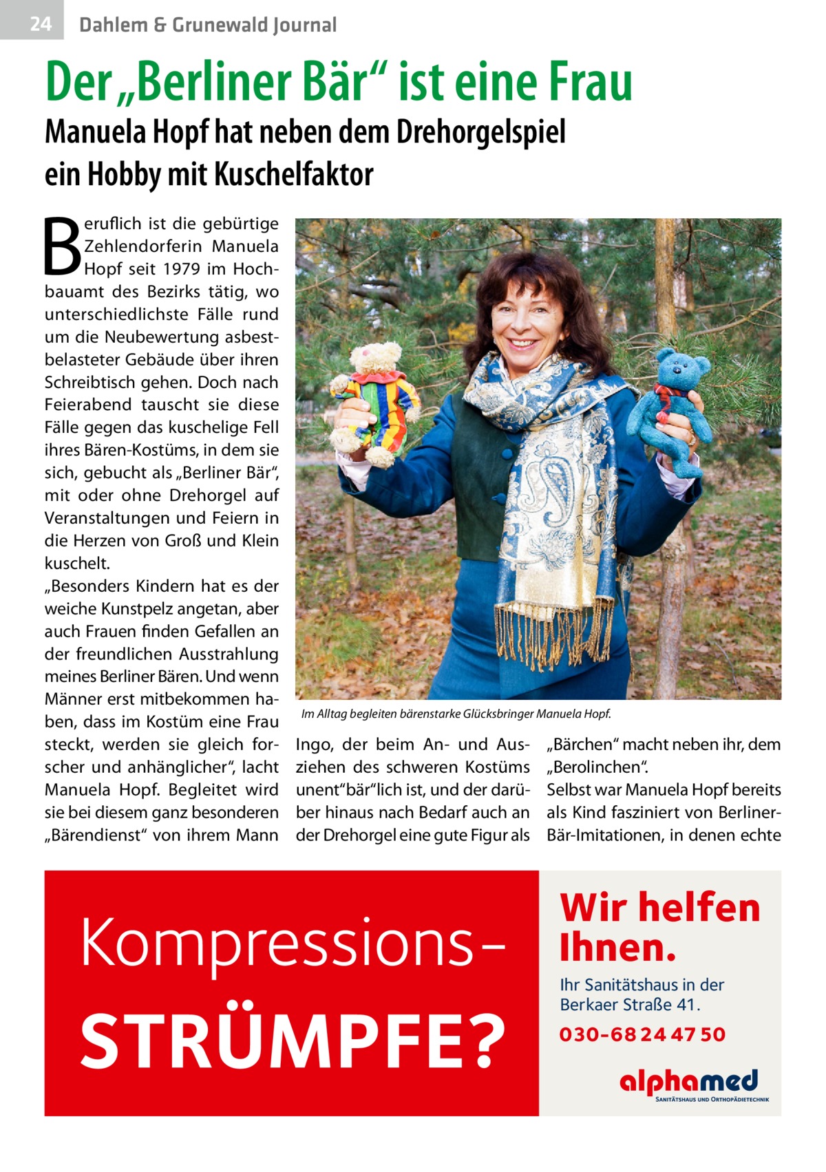 24  Dahlem & Grunewald Journal  Der „Berliner Bär“ ist eine Frau Manuela Hopf hat neben dem Drehorgelspiel ein Hobby mit Kuschelfaktor  B  eruflich ist die gebürtige Zehlendorferin Manuela Hopf seit 1979 im Hochbauamt des Bezirks tätig, wo unterschiedlichste Fälle rund um die Neubewertung asbestbelasteter Gebäude über ihren Schreibtisch gehen. Doch nach Feierabend tauscht sie diese Fälle gegen das kuschelige Fell ihres Bären-Kostüms, in dem sie sich, gebucht als „Berliner Bär“, mit oder ohne Drehorgel auf Veranstaltungen und Feiern in die Herzen von Groß und Klein kuschelt. „Besonders Kindern hat es der weiche Kunstpelz angetan, aber auch Frauen finden Gefallen an der freundlichen Ausstrahlung meines Berliner Bären. Und wenn Männer erst mitbekommen haben, dass im Kostüm eine Frau steckt, werden sie gleich forscher und anhänglicher“, lacht Manuela Hopf. Begleitet wird sie bei diesem ganz besonderen „Bärendienst“ von ihrem Mann  Im Alltag begleiten bärenstarke Glücksbringer Manuela Hopf.  Ingo, der beim An- und Ausziehen des schweren Kostüms unent“bär“lich ist, und der darüber hinaus nach Bedarf auch an der Drehorgel eine gute Figur als  Kompressions STRÜMPFE?  „Bärchen“ macht neben ihr, dem „Berolinchen“. Selbst war Manuela Hopf bereits als Kind fasziniert von BerlinerBär-Imitationen, in denen echte  Wir helfen Ihnen. Ihr Sanitätshaus in der Berkaer Straße 41.  030-68 24 47 50