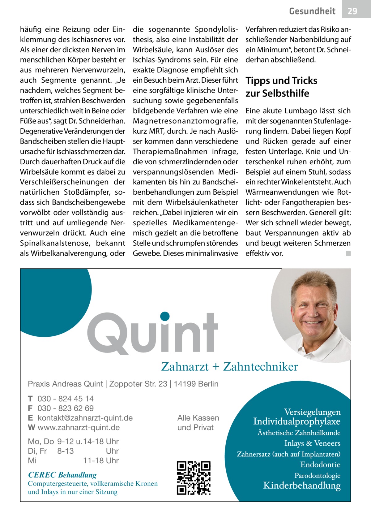 Gesundheit häufig eine Reizung oder Einklemmung des Ischiasnervs vor. Als einer der dicksten Nerven im menschlichen Körper besteht er aus mehreren Nervenwurzeln, auch Segmente genannt. „Je nachdem, welches Segment betroffen ist, strahlen Beschwerden unterschiedlich weit in Beine oder Füße aus“, sagt Dr. Schneiderhan. Degenerative Veränderungen der Bandscheiben stellen die Hauptursache für Ischiasschmerzen dar. Durch dauerhaften Druck auf die Wirbelsäule kommt es dabei zu Verschleißerscheinungen der natürlichen Stoßdämpfer, sodass sich Bandscheibengewebe vorwölbt oder vollständig austritt und auf umliegende Nervenwurzeln drückt. Auch eine Spinalkanalstenose, bekannt als Wirbelkanalverengung, oder  die sogenannte Spondylolisthesis, also eine Instabilität der Wirbelsäule, kann Auslöser des Ischias-Syndroms sein. Für eine exakte Diagnose empfiehlt sich ein Besuch beim Arzt. Dieser führt eine sorgfältige klinische Untersuchung sowie gegebenenfalls bildgebende Verfahren wie eine Magnetresonanztomografie, kurz MRT, durch. Je nach Auslöser kommen dann verschiedene Therapiemaßnahmen infrage, die von schmerzlindernden oder verspannungslösenden Medikamenten bis hin zu Bandscheibenbehandlungen zum Beispiel mit dem Wirbelsäulenkatheter reichen. „Dabei injizieren wir ein spezielles Medikamentengemisch gezielt an die betroffene Stelle und schrumpfen störendes Gewebe. Dieses minimalinvasive  Verfahren reduziert das Risiko anschließender Narbenbildung auf ein Minimum“, betont Dr. Schneiderhan abschließend.  Tipps und Tricks zur Selbsthilfe Eine akute Lumbago lässt sich mit der sogenannten Stufenlagerung lindern. Dabei liegen Kopf und Rücken gerade auf einer festen Unterlage. Knie und Unterschenkel ruhen erhöht, zum Beispiel auf einem Stuhl, sodass ein rechter Winkel entsteht. Auch Wärmeanwendungen wie Rotlicht- oder Fangotherapien bessern Beschwerden. Generell gilt: Wer sich schnell wieder bewegt, baut Verspannungen aktiv ab und beugt weiteren Schmerzen effektiv vor. � ◾  Zahnarzt + Zahntechniker Praxis Andreas Quint | Zoppoter Str. 23 | 14199 Berlin T 030 - 824 45 14 F 030 - 823 62 69 E kontakt@zahnarzt-quint.de W www.zahnarzt-quint.de Mo, Do 9-12 u. 14-18 Uhr Di, Fr 8-13 Uhr Mi 11-18 Uhr  CEREC Behandlung  Computergesteuerte, vollkeramische Kronen und Inlays in nur einer Sitzung  Alle Kassen und Privat  29