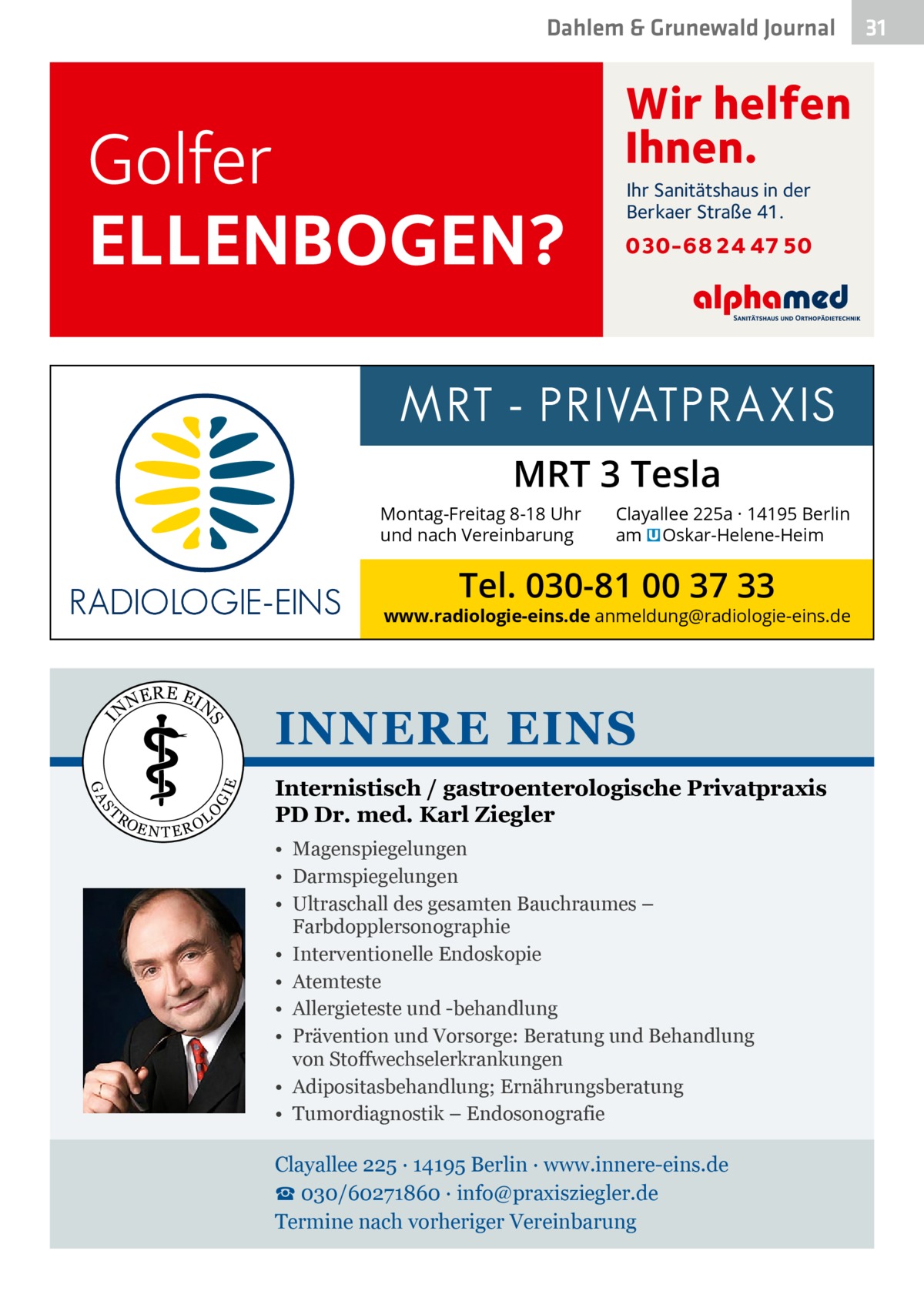 Dahlem & Grunewald Journal  Golfer ELLENBOGEN?  Wir helfen Ihnen. Ihr Sanitätshaus in der Berkaer Straße 41.  030-68 24 47 50  MRT 3 Tesla Montag-Freitag 8-18 Uhr und nach Vereinbarung  Clayallee 225a · 14195 Berlin am � Oskar-Helene-Heim  Tel. 030-81 00 37 33  www.radiologie-eins.de anmeldung@radiologie-eins.de  NE  R E EI  E  I  O  S  RO  GI  GA  T  N  S  N  EN TER  OL  INNERE EINS Internistisch / gastroenterologische Privatpraxis PD Dr. med. Karl Ziegler • Magenspiegelungen • Darmspiegelungen • Ultraschall des gesamten Bauchraumes – Farbdopplersonographie • Interventionelle Endoskopie • Atemteste • Allergieteste und -behandlung • Prävention und Vorsorge: Beratung und Behandlung von Stoffwechselerkrankungen • Adipositasbehandlung; Ernährungsberatung • Tumordiagnostik – Endosonografie  Clayallee 225 ∙ 14195 Berlin ∙ www.innere-eins.de ☎ 030/60271860 ∙ info@praxisziegler.de Termine nach vorheriger Vereinbarung  31 31