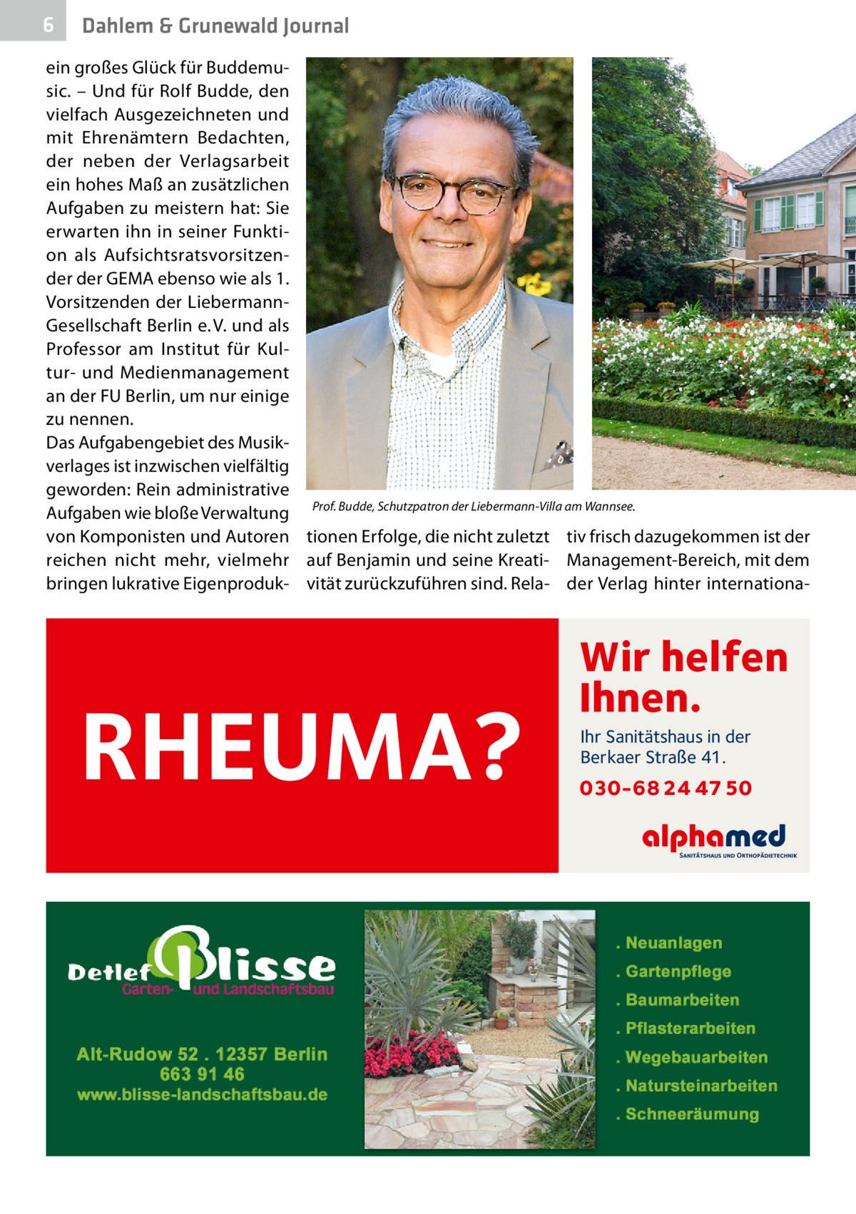 6  Dahlem & Grunewald Journal  ein großes Glück für Buddemusic. – Und für Rolf Budde, den vielfach Ausgezeichneten und mit Ehrenämtern Bedachten, der neben der Verlagsarbeit ein hohes Maß an zusätzlichen Aufgaben zu meistern hat: Sie erwarten ihn in seiner Funktion als Aufsichtsratsvorsitzender der GEMA ebenso wie als 1. Vorsitzenden der LiebermannGesellschaft Berlin e. V. und als Professor am Institut für Kultur- und Medienmanagement an der FU Berlin, um nur einige zu nennen. Das Aufgabengebiet des Musikverlages ist inzwischen vielfältig geworden: Rein administrative Aufgaben wie bloße Verwaltung Prof. Budde, Schutzpatron der Liebermann-Villa am Wannsee.� von Komponisten und Autoren tionen Erfolge, die nicht zuletzt tiv frisch dazugekommen ist der reichen nicht mehr, vielmehr auf Benjamin und seine Kreati- Management-Bereich, mit dem bringen lukrative Eigenproduk- vität zurückzuführen sind. Rela- der Verlag hinter internationa RHEUMA?  Wir helfen Ihnen. Ihr Sanitätshaus in der Berkaer Straße 41.  030-68 24 47 50