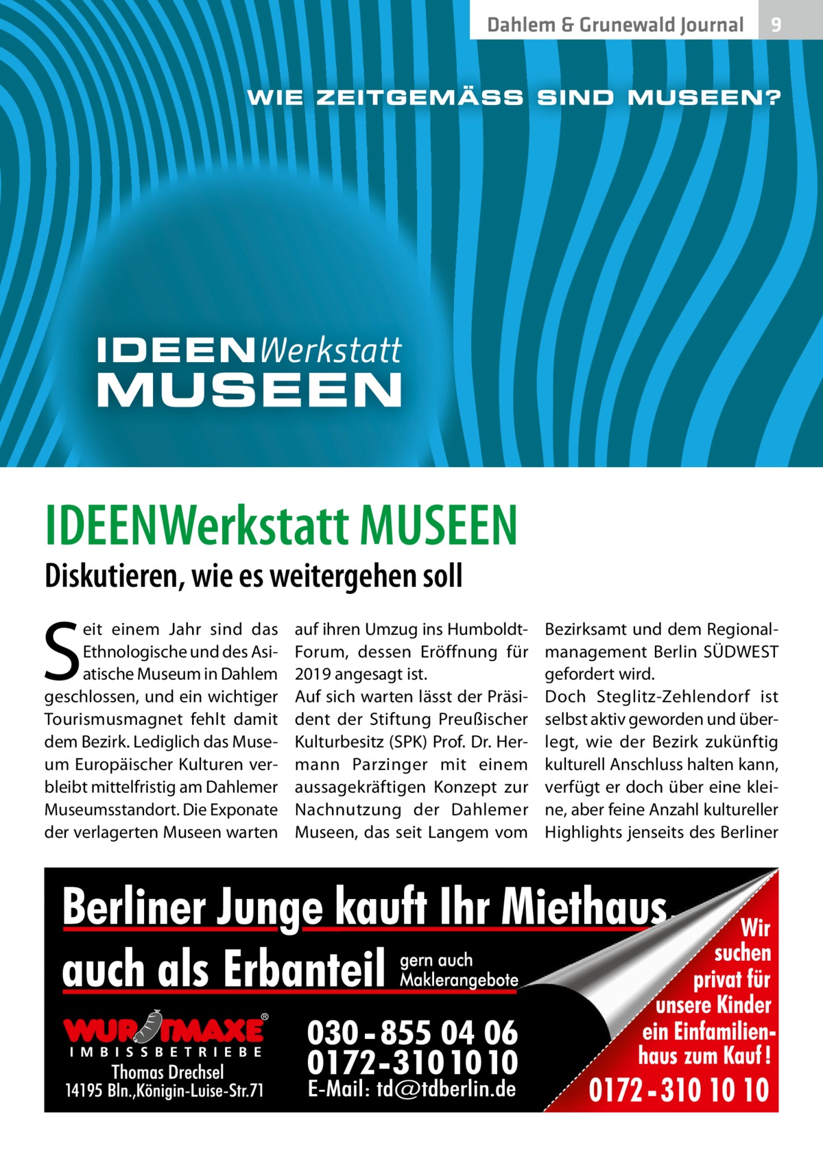 Dahlem & Grunewald Journal  9  IDEENWerkstatt MUSEEN Diskutieren, wie es weitergehen soll  S  eit einem Jahr sind das Ethnologische und des Asiatische Museum in Dahlem geschlossen, und ein wichtiger Tourismusmagnet fehlt damit dem Bezirk. Lediglich das Museum Europäischer Kulturen verbleibt mittelfristig am Dahlemer Museumsstandort. Die Exponate der verlagerten Museen warten  auf ihren Umzug ins HumboldtForum, dessen Eröffnung für 2019 angesagt ist. Auf sich warten lässt der Präsident der Stiftung Preußischer Kulturbesitz (SPK) Prof. Dr. Hermann Parzinger mit einem aussagekräftigen Konzept zur Nachnutzung der Dahlemer Museen, das seit Langem vom  Bezirksamt und dem Regionalmanagement Berlin SÜDWEST gefordert wird. Doch Steglitz-Zehlendorf ist selbst aktiv geworden und überlegt, wie der Bezirk zukünftig kulturell Anschluss halten kann, verfügt er doch über eine kleine, aber feine Anzahl kultureller Highlights jenseits des Berliner