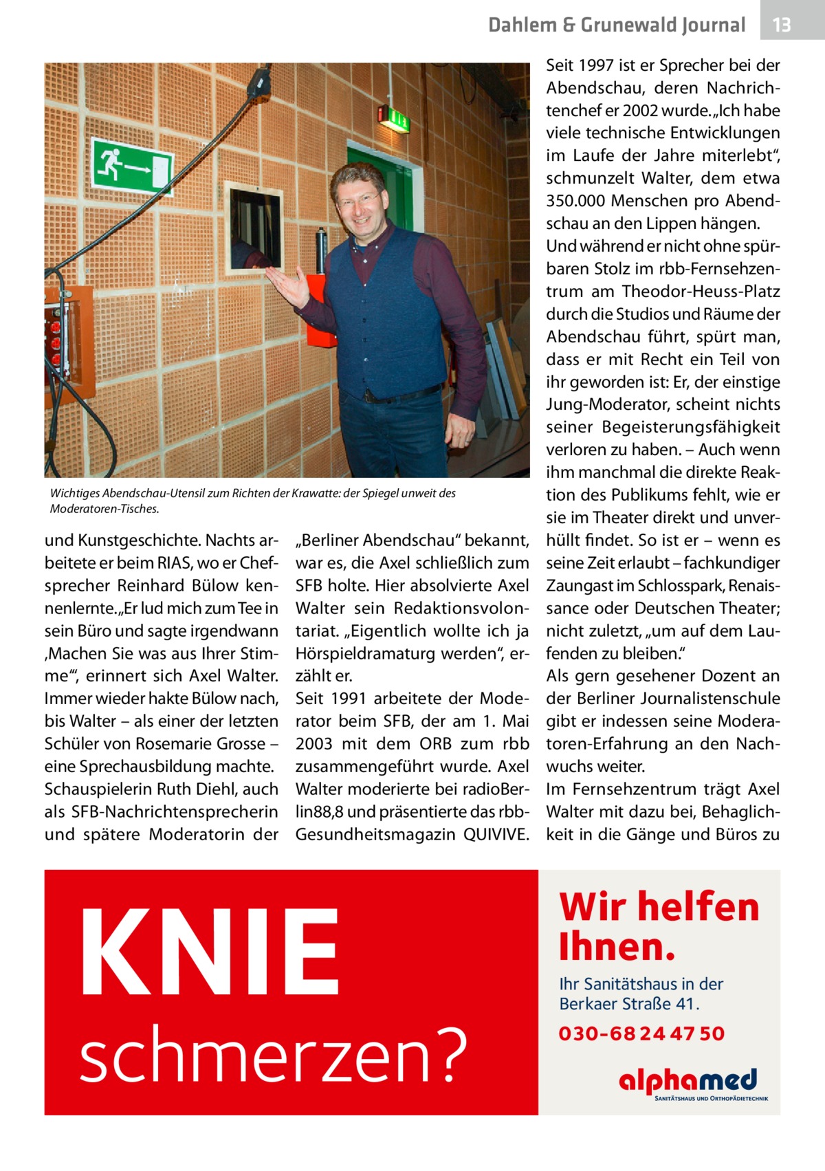 Dahlem & Grunewald Journal  Wichtiges Abendschau-Utensil zum Richten der Krawatte: der Spiegel unweit des Moderatoren-Tisches.  und Kunstgeschichte. Nachts arbeitete er beim RIAS, wo er Chef­ sprecher Reinhard Bülow kennenlernte. „Er lud mich zum Tee in sein Büro und sagte irgendwann ‚Machen Sie was aus Ihrer Stimme‘“, erinnert sich Axel Walter. Immer wieder hakte Bülow nach, bis Walter – als einer der letzten Schüler von Rosemarie Grosse – eine Sprechausbildung machte. Schauspielerin Ruth Diehl, auch als SFB-Nachrichtensprecherin und spätere Moderatorin der  „Berliner Abendschau“ bekannt, war es, die Axel schließlich zum SFB holte. Hier absolvierte Axel Walter sein Redaktionsvolontariat. „Eigentlich wollte ich ja Hörspieldramaturg werden“, erzählt er. Seit 1991 arbeitete der Moderator beim SFB, der am 1.  Mai 2003 mit dem ORB zum rbb zusammengeführt wurde. Axel Walter moderierte bei radioBerlin88,8 und präsentierte das rbbGesundheitsmagazin QUIVIVE.  KNIE  schmerzen?  13 13  Seit 1997 ist er Sprecher bei der Abendschau, deren Nachrichtenchef er 2002 wurde. „Ich habe viele technische Entwicklungen im Laufe der Jahre miterlebt“, schmunzelt Walter, dem etwa 350.000 Menschen pro Abendschau an den Lippen hängen. Und während er nicht ohne spürbaren Stolz im rbb-Fernsehzentrum am Theodor-Heuss-Platz durch die Studios und Räume der Abendschau führt, spürt man, dass er mit Recht ein Teil von ihr geworden ist: Er, der einstige Jung-Moderator, scheint nichts seiner Begeisterungsfähigkeit verloren zu haben. – Auch wenn ihm manchmal die direkte Reaktion des Publikums fehlt, wie er sie im Theater direkt und unverhüllt findet. So ist er – wenn es seine Zeit erlaubt – fachkundiger Zaungast im Schlosspark, Renaissance oder Deutschen Theater; nicht zuletzt, „um auf dem Laufenden zu bleiben.“ Als gern gesehener Dozent an der Berliner Journalistenschule gibt er indessen seine Moderatoren-Erfahrung an den Nachwuchs weiter. Im Fernsehzentrum trägt Axel Walter mit dazu bei, Behaglichkeit in die Gänge und Büros zu  Wir helfen Ihnen. Ihr Sanitätshaus in der Berkaer Straße 41.  030-68 24 47 50