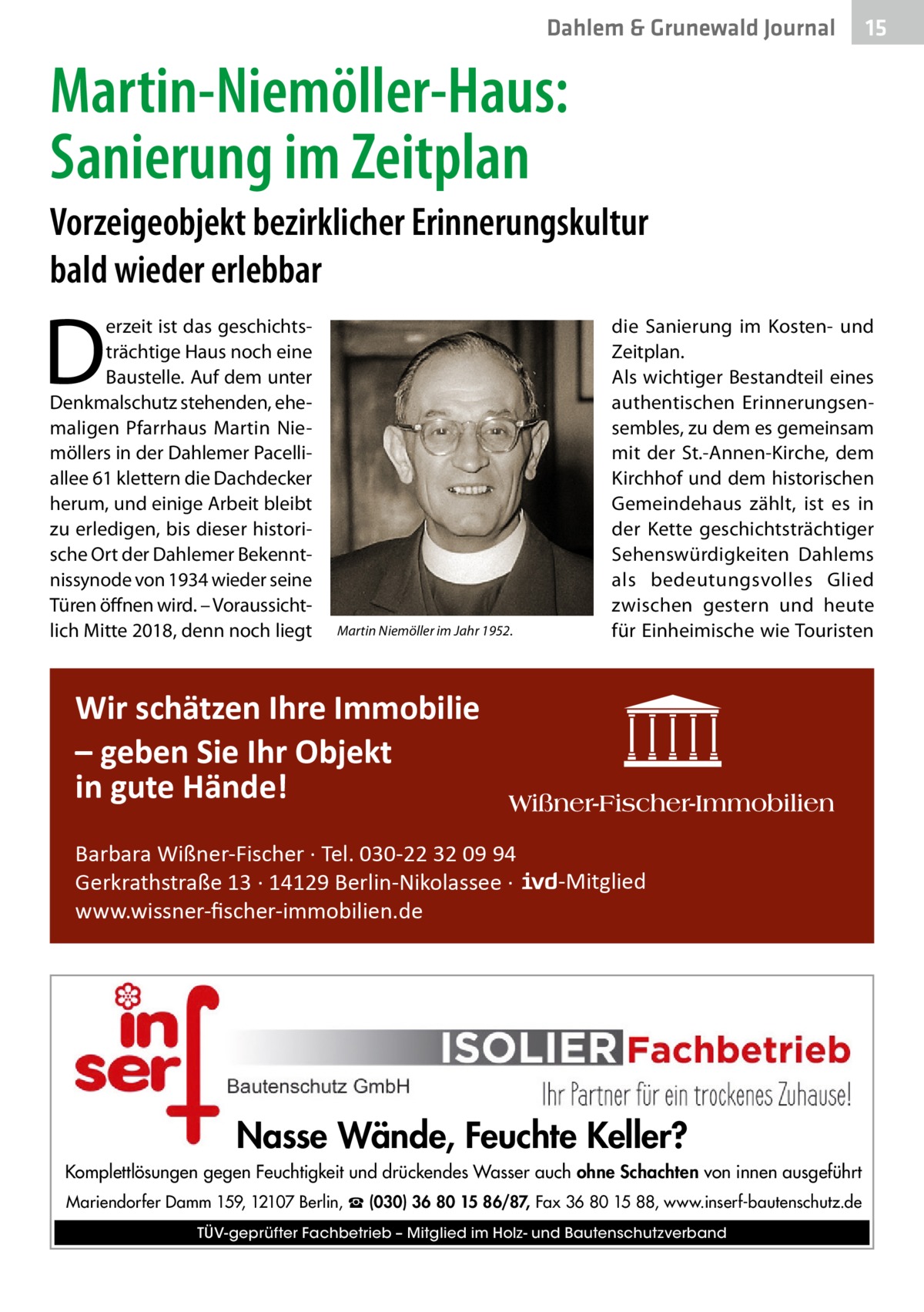 Dahlem & Grunewald Journal  15 15  Martin-Niemöller-Haus: Sanierung im Zeitplan Vorzeigeobjekt bezirklicher Erinnerungskultur bald wieder erlebbar  D  erzeit ist das geschichtsträchtige Haus noch eine Baustelle. Auf dem unter Denkmalschutz stehenden, ehemaligen Pfarrhaus Martin Niemöllers in der Dahlemer Pacelliallee 61 klettern die Dachdecker herum, und einige Arbeit bleibt zu erledigen, bis dieser historische Ort der Dahlemer Bekenntnissynode von 1934 wieder seine Türen öffnen wird. – Voraussichtlich Mitte 2018, denn noch liegt  Martin Niemöller im Jahr 1952.  die Sanierung im Kosten- und Zeitplan. Als wichtiger Bestandteil eines authentischen Erinnerungsensembles, zu dem es gemeinsam mit der St.-Annen-Kirche, dem Kirchhof und dem historischen Gemeindehaus zählt, ist es in der Kette geschichtsträchtiger Sehenswürdigkeiten Dahlems als bedeutungsvolles Glied zwischen gestern und heute für Einheimische wie Touristen  Wir schätzen Ihre Immobilie – geben Sie Ihr Objekt in gute Hände! Barbara Wißner-Fischer · Tel. 030-22 32 09 94 Gerkrathstraße 13 · 14129 Berlin-Nikolassee · www.wissner-ﬁscher-immobilien.de  -Mitglied  Nasse Wände, Feuchte Keller? Komplettlösungen gegen Feuchtigkeit und drückendes Wasser auch ohne Schachten von innen ausgeführt Mariendorfer Damm 159, 12107 Berlin, ☎ (030) 36 80 15 86/87, Fax 36 80 15 88, www.inserf-bautenschutz.de TÜV-geprüfter Fachbetrieb – Mitglied im Holz- und Bautenschutzverband