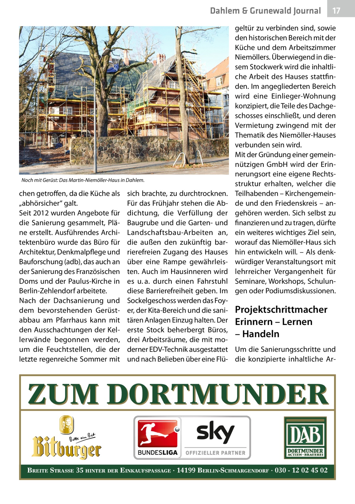 Dahlem & Grunewald Journal  Noch mit Gerüst: Das Martin-Niemöller-Haus in Dahlem.  chen getroffen, da die Küche als „abhörsicher“ galt. Seit 2012 wurden Angebote für die Sanierung gesammelt, Pläne erstellt. Ausführendes Architektenbüro wurde das Büro für Architektur, Denkmalpflege und Bauforschung (adb), das auch an der Sanierung des Französischen Doms und der Paulus-Kirche in Berlin-Zehlendorf arbeitete. Nach der Dachsanierung und dem bevorstehenden Gerüstabbau am Pfarrhaus kann mit den Ausschachtungen der Kellerwände begonnen werden, um die Feuchtstellen, die der letzte regenreiche Sommer mit  17 17  geltür zu verbinden sind, sowie den historischen Bereich mit der Küche und dem Arbeitszimmer Niemöllers. Überwiegend in diesem Stockwerk wird die inhaltliche Arbeit des Hauses stattfinden. Im angegliederten Bereich wird eine Einlieger-Wohnung konzipiert, die Teile des Dachgeschosses einschließt, und deren Vermietung zwingend mit der Thematik des Niemöller-Hauses verbunden sein wird. Mit der Gründung einer gemeinnützigen GmbH wird der Erinnerungsort eine eigene Rechtsstruktur erhalten, welcher die Teilhabenden – Kirchengemeinde und den Friedenskreis – angehören werden. Sich selbst zu finanzieren und zu tragen, dürfte ein weiteres wichtiges Ziel sein, worauf das Niemöller-Haus sich hin entwickeln will. – Als denkwürdiger Veranstaltungsort mit lehrreicher Vergangenheit für Seminare, Workshops, Schulungen oder Podiumsdiskussionen.  sich brachte, zu durchtrocknen. Für das Frühjahr stehen die Abdichtung, die Verfüllung der Baugrube und die Garten- und Landschaftsbau-Arbeiten an, die außen den zukünftig barrierefreien Zugang des Hauses über eine Rampe gewährleisten. Auch im Hausinneren wird es u. a. durch einen Fahrstuhl diese Barrierefreiheit geben. Im Sockelgeschoss werden das Foyer, der Kita-Bereich und die sani- Projektschrittmacher tären Anlagen Einzug halten. Der Erinnern – Lernen erste Stock beherbergt Büros, – Handeln drei Arbeitsräume, die mit moderner EDV-Technik ausgestattet Um die Sanierungsschritte und und nach Belieben über eine Flü- die konzipierte inhaltliche Ar ZUM DORTMUNDER BREITE STRASSE 35 HINTER DER EINKAUFSPASSAGE · 14199 BERLIN-SCHMARGENDORF · 030 - 12 02 45 02