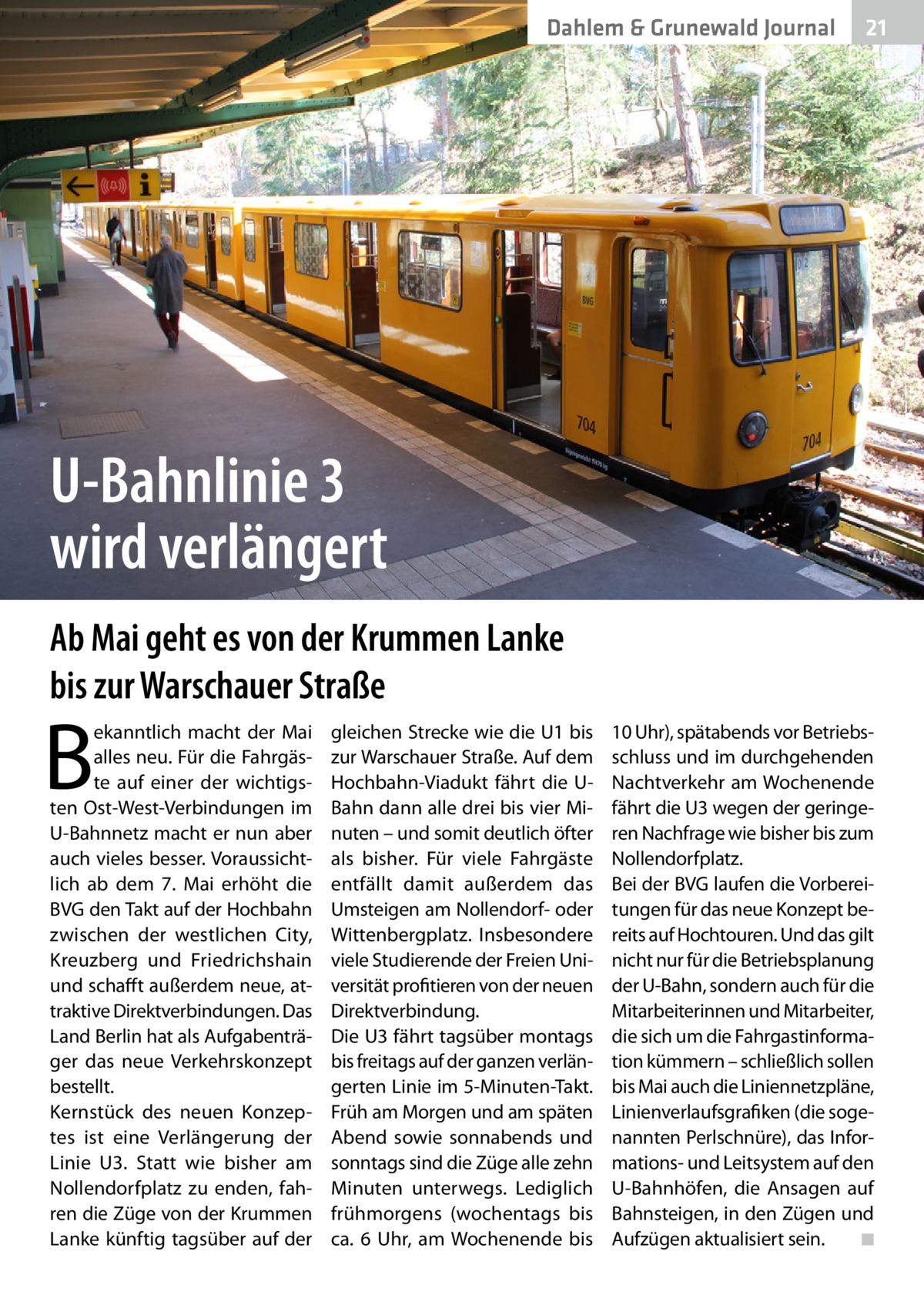 Dahlem & Grunewald Journal  21 21  U-Bahnlinie 3 wird verlängert Ab Mai geht es von der Krummen Lanke bis zur Warschauer Straße  B  ekanntlich macht der Mai alles neu. Für die Fahrgäste auf einer der wichtigsten Ost-West-Verbindungen im U-Bahnnetz macht er nun aber auch vieles besser. Voraussichtlich ab dem 7.  Mai erhöht die BVG den Takt auf der Hochbahn zwischen der westlichen City, Kreuzberg und Friedrichshain und schafft außerdem neue, attraktive Direktverbindungen. Das Land Berlin hat als Aufgabenträger das neue Verkehrskonzept bestellt. Kernstück des neuen Konzeptes ist eine Verlängerung der Linie  U3. Statt wie bisher am Nollendorfplatz zu enden, fahren die Züge von der Krummen Lanke künftig tagsüber auf der  gleichen Strecke wie die U1 bis zur Warschauer Straße. Auf dem Hochbahn-Viadukt fährt die UBahn dann alle drei bis vier Minuten – und somit deutlich öfter als bisher. Für viele Fahrgäste entfällt damit außerdem das Umsteigen am Nollendorf- oder Wittenbergplatz. Insbesondere viele Studierende der Freien Universität profitieren von der neuen Direktverbindung. Die U3 fährt tagsüber montags bis freitags auf der ganzen verlängerten Linie im 5-Minuten-Takt. Früh am Morgen und am späten Abend sowie sonnabends und sonntags sind die Züge alle zehn Minuten unterwegs. Lediglich frühmorgens (wochentags bis ca. 6  Uhr, am Wochenende bis  10 Uhr), spätabends vor Betriebsschluss und im durchgehenden Nachtverkehr am Wochenende fährt die U3 wegen der geringeren Nachfrage wie bisher bis zum Nollendorfplatz. Bei der BVG laufen die Vorbereitungen für das neue Konzept bereits auf Hochtouren. Und das gilt nicht nur für die Betriebsplanung der U-Bahn, sondern auch für die Mitarbeiterinnen und Mitarbeiter, die sich um die Fahrgastinformation kümmern – schließlich sollen bis Mai auch die Liniennetzpläne, Linienverlaufsgrafiken (die sogenannten Perlschnüre), das Informations- und Leitsystem auf den U-Bahnhöfen, die Ansagen auf Bahnsteigen, in den Zügen und Aufzügen aktualisiert sein. � ◾