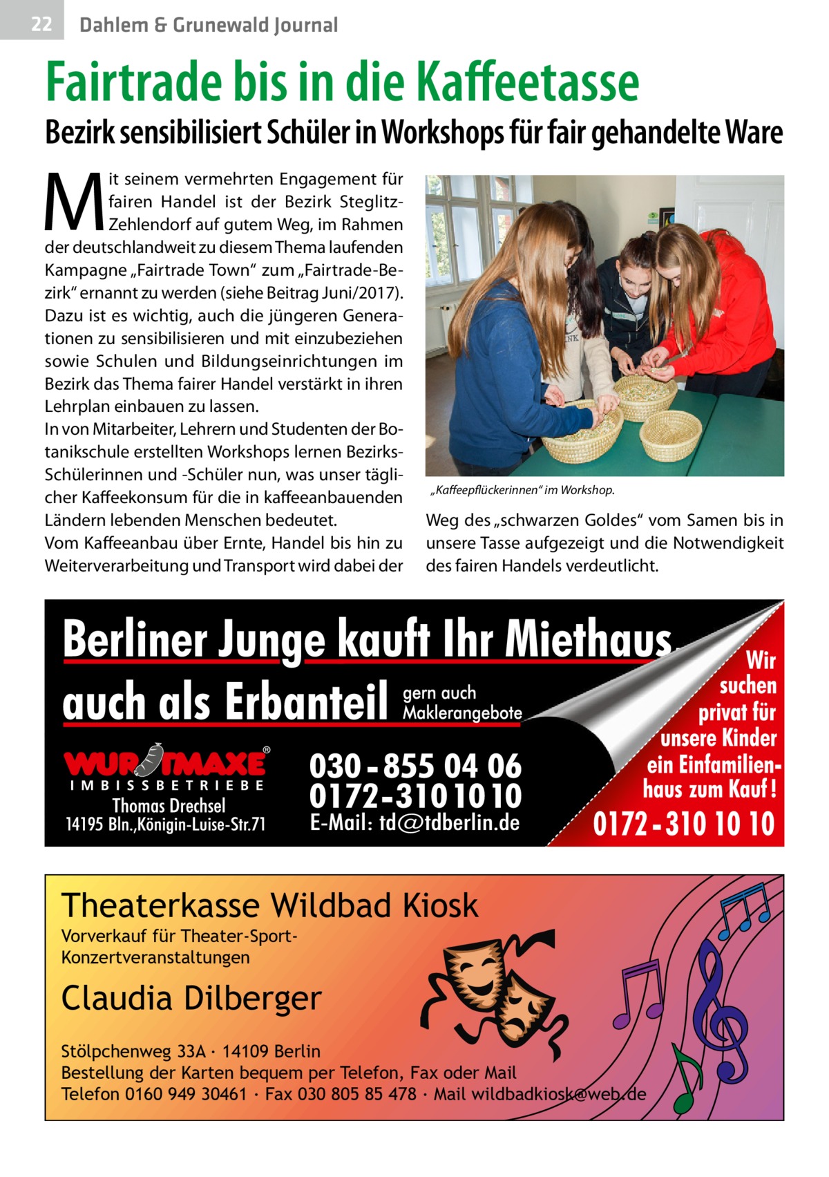 22  Dahlem & Grunewald Journal  Fairtrade bis in die Kaffeetasse  Bezirk sensibilisiert Schüler in Workshops für fair gehandelte Ware  M  it seinem vermehrten Engagement für fairen Handel ist der Bezirk SteglitzZehlendorf auf gutem Weg, im Rahmen der deutschlandweit zu diesem Thema laufenden Kampagne „Fairtrade Town“ zum „Fairtrade-Bezirk“ ernannt zu werden (siehe Beitrag Juni/2017). Dazu ist es wichtig, auch die jüngeren Generationen zu sensibilisieren und mit einzubeziehen sowie Schulen und Bildungseinrichtungen im Bezirk das Thema fairer Handel verstärkt in ihren Lehrplan einbauen zu lassen. In von Mitarbeiter, Lehrern und Studenten der Botanikschule erstellten Workshops lernen BezirksSchülerinnen und -Schüler nun, was unser täglicher Kaffeekonsum für die in kaffeeanbauenden Ländern lebenden Menschen bedeutet. Vom Kaffeeanbau über Ernte, Handel bis hin zu Weiterverarbeitung und Transport wird dabei der  „Kaffeepflückerinnen“ im Workshop.  Weg des „schwarzen Goldes“ vom Samen bis in unsere Tasse aufgezeigt und die Notwendigkeit des fairen Handels verdeutlicht.  Theaterkasse Wildbad Kiosk Vorverkauf für Theater-SportKonzertveranstaltungen  Claudia Dilberger Stölpchenweg 33A ∙ 14109 Berlin Bestellung der Karten bequem per Telefon, Fax oder Mail Telefon 0160 949 30461 ∙ Fax 030 805 85 478 ∙ Mail wildbadkiosk@web.de