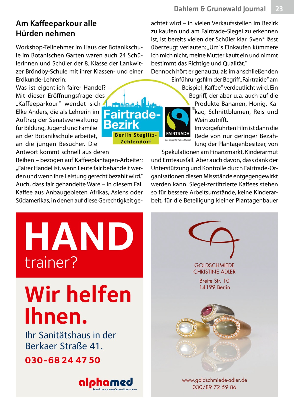 Dahlem & Grunewald Journal  Am Kaffeeparkour alle Hürden nehmen Workshop-Teilnehmer im Haus der Botanikschule im Botanischen Garten waren auch 24 Schülerinnen und Schüler der 8. Klasse der Lankwitzer Bröndby-Schule mit ihrer Klassen- und einer Erdkunde-Lehrerin: Was ist eigentlich fairer Handel? – Mit dieser Eröffnungsfrage des „Kaffeeparkour“ wendet sich Elke Anders, die als Lehrerin im Auftrag der Senatsverwaltung für Bildung, Jugend und Familie an der Botanikschule arbeitet, an die jungen Besucher. Die Antwort kommt schnell aus deren Reihen – bezogen auf Kaffeeplantagen-Arbeiter: „Fairer Handel ist, wenn Leute fair behandelt werden und wenn ihre Leistung gerecht bezahlt wird.“ Auch, dass fair gehandelte Ware – in diesem Fall Kaffee aus Anbaugebieten Afrikas, Asiens oder Südamerikas, in denen auf diese Gerechtigkeit ge HAND trainer? Wir helfen Ihnen.  23 23  achtet wird – in vielen Verkaufsstellen im Bezirk zu kaufen und am Fairtrade-Siegel zu erkennen ist, ist bereits vielen der Schüler klar. Sven* lässt überzeugt verlauten: „Um´s Einkaufen kümmere ich mich nicht, meine Mutter kauft ein und nimmt bestimmt das Richtige und Qualität.“ Dennoch hört er genau zu, als im anschließenden Einführungsfilm der Begriff „Fairtraide“ am Beispiel „Kaffee“ verdeutlicht wird. Ein Begriff, der aber u. a. auch auf die Produkte Bananen, Honig, Kakao, Schnittblumen, Reis und Wein zutrifft. Im vorgeführten Film ist dann die Rede von nur geringer Bezahlung der Plantagenbesitzer, von Spekulationen am Finanzmarkt, Kinderarmut und Ernteausfall. Aber auch davon, dass dank der Unterstützung und Kontrolle durch Fairtrade-Organisationen diesen Missstände entgegengewirkt werden kann. Siegel-zertifizierte Kaffees stehen so für bessere Arbeitsumstände, keine Kinderarbeit, für die Beteiligung kleiner Plantagenbauer  GOLDSCHMIEDE CHRISTINE ADLER Breite Str. 10 14199 Berlin  Ihr Sanitätshaus in der Berkaer Straße 41.  030-68 24 47 50 www.goldschmiede-adler.de 030/89 72 59 86