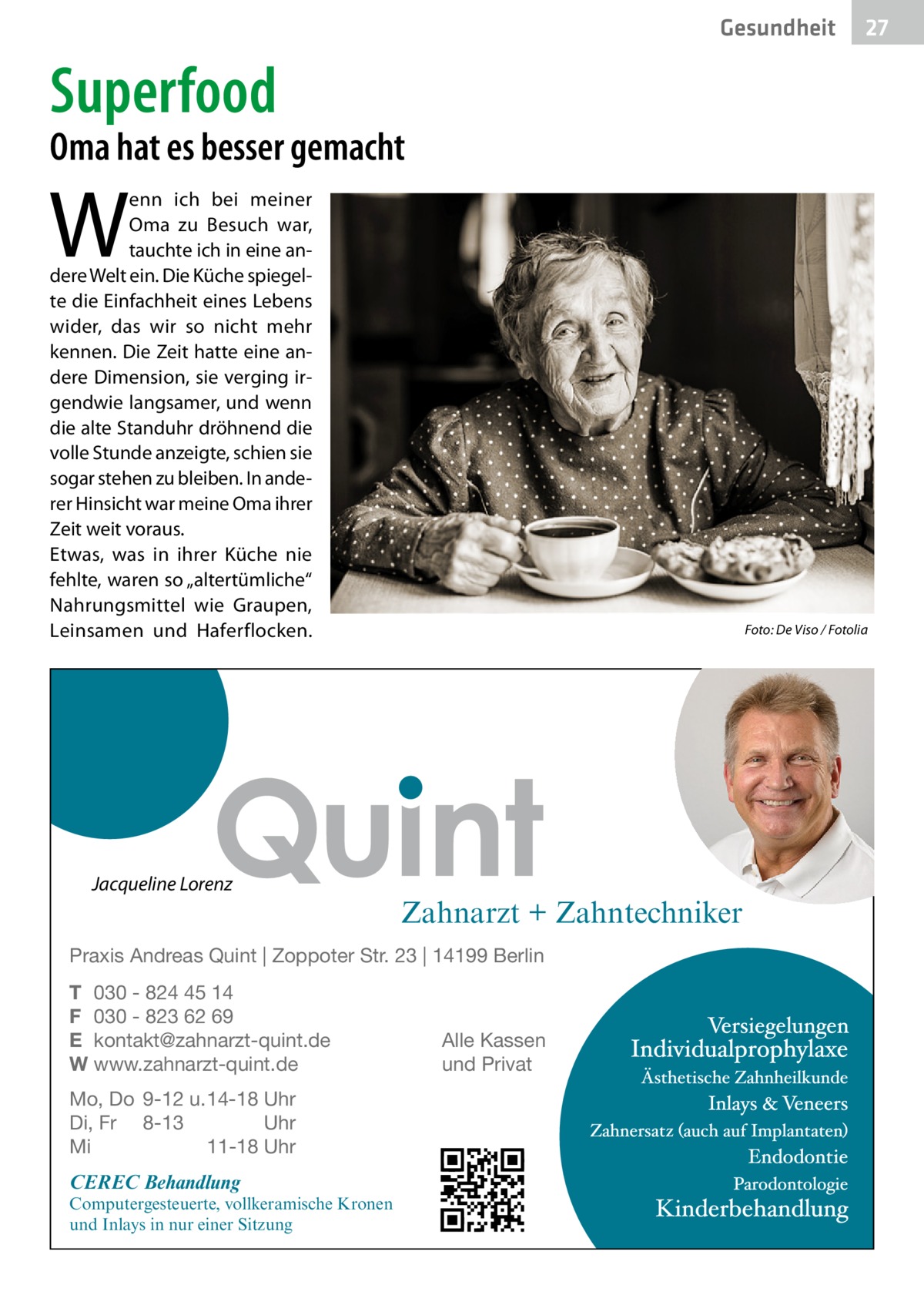 Gesundheit  27  Superfood  Oma hat es besser gemacht  W  enn ich bei meiner Oma zu Besuch war, tauchte ich in eine andere Welt ein. Die Küche spiegelte die Einfachheit eines Lebens wider, das wir so nicht mehr kennen. Die Zeit hatte eine andere Dimension, sie verging irgendwie langsamer, und wenn die alte Standuhr dröhnend die volle Stunde anzeigte, schien sie sogar stehen zu bleiben. In anderer Hinsicht war meine Oma ihrer Zeit weit voraus. Etwas, was in ihrer Küche nie fehlte, waren so „altertümliche“ Nahrungsmittel wie Graupen, Leinsamen und Haferflocken.  �  Jacqueline Lorenz  Foto: De Viso / Fotolia  Zahnarzt + Zahntechniker  Praxis Andreas Quint | Zoppoter Str. 23 | 14199 Berlin T 030 - 824 45 14 F 030 - 823 62 69 E kontakt@zahnarzt-quint.de W www.zahnarzt-quint.de Mo, Do 9-12 u. 14-18 Uhr Di, Fr 8-13 Uhr Mi 11-18 Uhr  CEREC Behandlung  Computergesteuerte, vollkeramische Kronen und Inlays in nur einer Sitzung  Alle Kassen und Privat