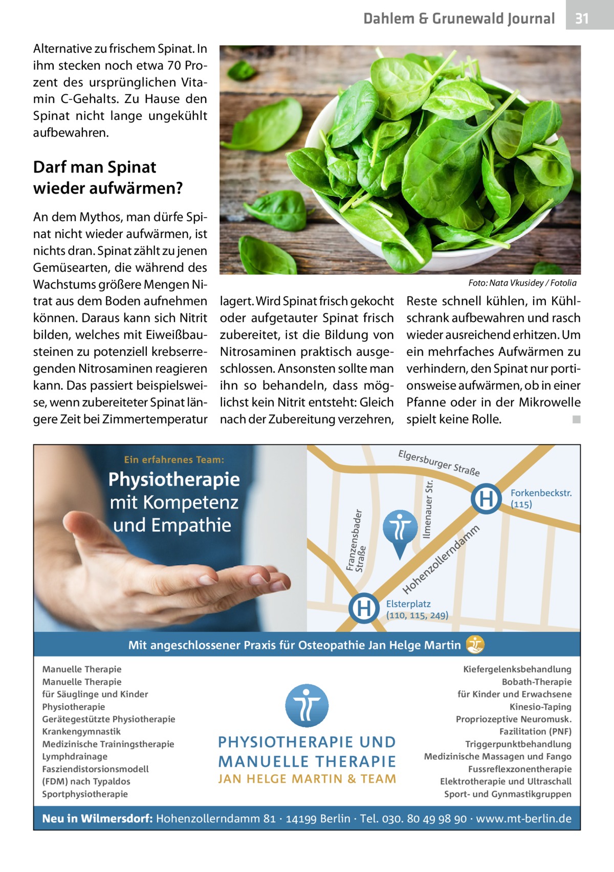 Dahlem & Grunewald Journal  31 31  Alternative zu frischem Spinat. In ihm stecken noch etwa 70 Prozent des ursprünglichen Vitamin  C-Gehalts. Zu Hause den Spinat nicht lange ungekühlt aufbewahren.  Darf man Spinat wieder aufwärmen? An dem Mythos, man dürfe Spinat nicht wieder aufwärmen, ist nichts dran. Spinat zählt zu jenen Gemüsearten, die während des Wachstums größere Mengen Nitrat aus dem Boden aufnehmen können. Daraus kann sich Nitrit bilden, welches mit Eiweißbausteinen zu potenziell krebserregenden Nitrosaminen reagieren kann. Das passiert beispielsweise, wenn zubereiteter Spinat längere Zeit bei Zimmertemperatur  �  lagert. Wird Spinat frisch gekocht oder aufgetauter Spinat frisch zubereitet, ist die Bildung von Nitrosaminen praktisch ausgeschlossen. Ansonsten sollte man ihn so behandeln, dass möglichst kein Nitrit entsteht: Gleich nach der Zubereitung verzehren,  Foto: Nata Vkusidey / Fotolia  Reste schnell kühlen, im Kühlschrank aufbewahren und rasch wieder ausreichend erhitzen. Um ein mehrfaches Aufwärmen zu verhindern, den Spinat nur portionsweise aufwärmen, ob in einer Pfanne oder in der Mikrowelle spielt keine Rolle. � ◾  Mit angeschlossener Praxis für Osteopathie Jan Helge Martin Manuelle Therapie Manuelle Therapie für Säuglinge und Kinder Physiotherapie Gerätegestützte Physiotherapie Krankengymnastik Medizinische Trainingstherapie Lymphdrainage Fasziendistorsionsmodell (FDM) nach Typaldos Sportphysiotherapie  Kiefergelenksbehandlung Bobath-Therapie für Kinder und Erwachsene Kinesio-Taping Propriozeptive Neuromusk. Fazilitation (PNF) Triggerpunktbehandlung Medizinische Massagen und Fango Fussreflexzonentherapie Elektrotherapie und Ultraschall Sport- und Gynmastikgruppen  Neu in Wilmersdorf: Hohenzollerndamm  ·  Berlin · Tel. .     · www.mt-berlin.de