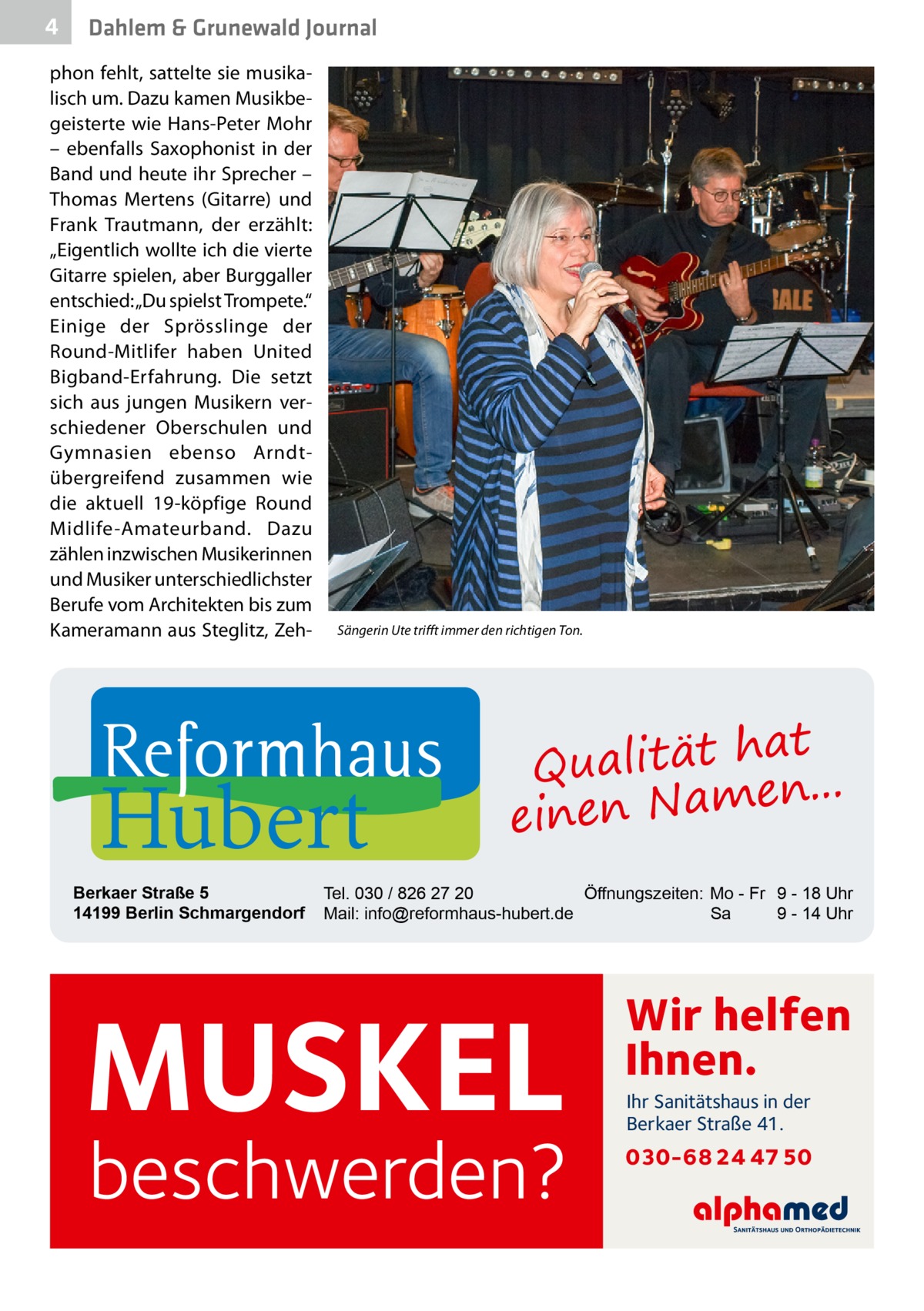 4  Dahlem & Grunewald Journal  phon fehlt, sattelte sie musikalisch um. Dazu kamen Musikbegeisterte wie Hans-Peter Mohr – ebenfalls Saxophonist in der Band und heute ihr Sprecher – Thomas Mertens (Gitarre) und Frank Trautmann, der erzählt: „Eigentlich wollte ich die vierte Gitarre spielen, aber Burggaller entschied: „Du spielst Trompete.“ Einige der Sprösslinge der Round-Mitlifer haben United Bigband-Erfahrung. Die setzt sich aus jungen Musikern verschiedener Oberschulen und Gymnasien ebenso Arndtübergreifend zusammen wie die aktuell 19-köpfige Round Midlife-Amateurband. Dazu zählen inzwischen Musikerinnen und Musiker unterschiedlichster Berufe vom Architekten bis zum Kameramann aus Steglitz, Zeh Sängerin Ute trifft immer den richtigen Ton.  Hubert  Berkaer Straße 5 14199 Berlin Schmargendorf  at Qualität h n... e einen Nam  Tel. 030 / 826 27 20 Öffnungszeiten: Mo - Fr 9 - 18 Uhr Mail: info@reformhaus-hubert.de Sa 9 - 14 Uhr  MUSKEL  beschwerden?  Wir helfen Ihnen. Ihr Sanitätshaus in der Berkaer Straße 41.  030-68 24 47 50