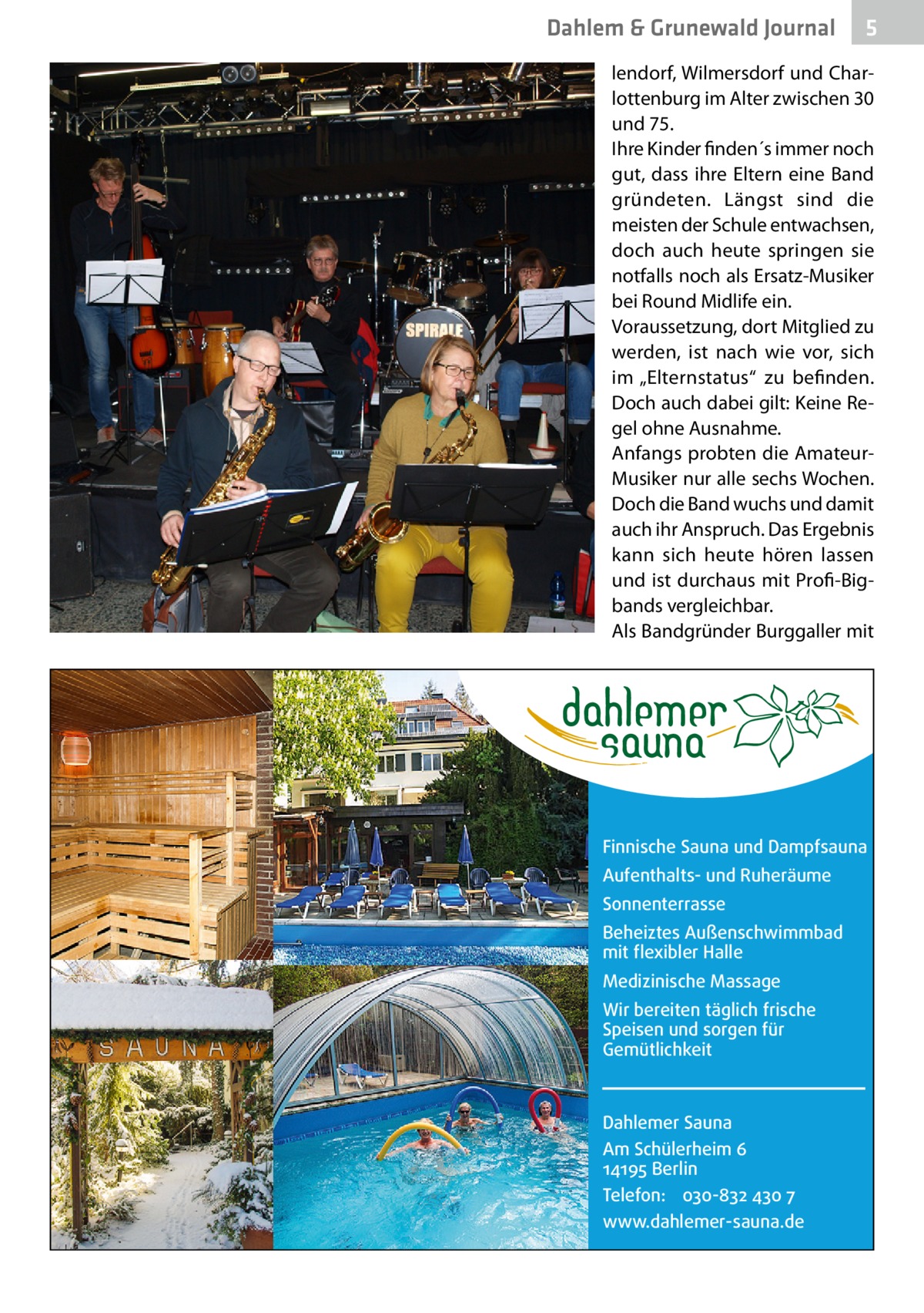 Dahlem & Grunewald Journal  5  lendorf, Wilmersdorf und Charlottenburg im Alter zwischen 30 und 75. Ihre Kinder finden´s immer noch gut, dass ihre Eltern eine Band gründeten. Längst sind die meisten der Schule entwachsen, doch auch heute springen sie notfalls noch als Ersatz-Musiker bei Round Midlife ein. Voraussetzung, dort Mitglied zu werden, ist nach wie vor, sich im „Elternstatus“ zu befinden. Doch auch dabei gilt: Keine Regel ohne Ausnahme. Anfangs probten die AmateurMusiker nur alle sechs Wochen. Doch die Band wuchs und damit auch ihr Anspruch. Das Ergebnis kann sich heute hören lassen und ist durchaus mit Profi-Bigbands vergleichbar. Als Bandgründer Burggaller mit  Finnische Sauna und Dampfsauna Aufenthalts- und Ruheräume Sonnenterrasse Beheiztes Außenschwimmbad mit flexibler Halle Medizinische Massage Wir bereiten täglich frische Speisen und sorgen für Gemütlichkeit  Dahlemer Sauna Am Schülerheim 6 14195 Berlin Telefon: 030-832 430 7 www.dahlemer-sauna.de