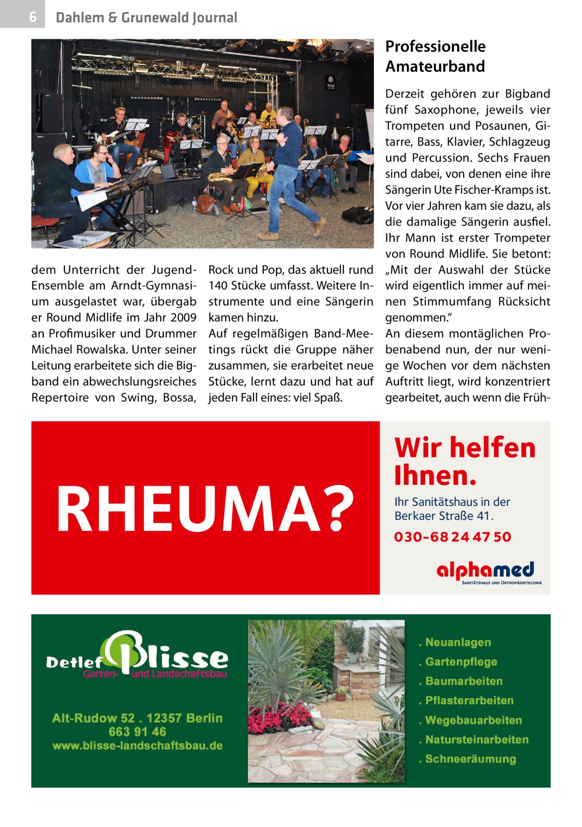 6  Dahlem & Grunewald Journal  Professionelle Amateurband  dem Unterricht der JugendEnsemble am Arndt-Gymnasium ausgelastet war, übergab er Round Midlife im Jahr  2009 an Profimusiker und Drummer Michael Rowalska. Unter seiner Leitung erarbeitete sich die Bigband ein abwechslungsreiches Repertoire von Swing, Bossa,  Rock und Pop, das aktuell rund 140 Stücke umfasst. Weitere Instrumente und eine Sängerin kamen hinzu. Auf regelmäßigen Band-Meetings rückt die Gruppe näher zusammen, sie erarbeitet neue Stücke, lernt dazu und hat auf jeden Fall eines: viel Spaß.  RHEUMA?  Derzeit gehören zur Bigband fünf Saxophone, jeweils vier Trompeten und Posaunen, Gitarre, Bass, Klavier, Schlagzeug und Percussion. Sechs Frauen sind dabei, von denen eine ihre Sängerin Ute Fischer-Kramps ist. Vor vier Jahren kam sie dazu, als die damalige Sängerin ausfiel. Ihr Mann ist erster Trompeter von Round Midlife. Sie betont: „Mit der Auswahl der Stücke wird eigentlich immer auf meinen Stimmumfang Rücksicht genommen.“ An diesem montäglichen Probenabend nun, der nur wenige Wochen vor dem nächsten Auftritt liegt, wird konzentriert gearbeitet, auch wenn die Früh Wir helfen Ihnen. Ihr Sanitätshaus in der Berkaer Straße 41.  030-68 24 47 50