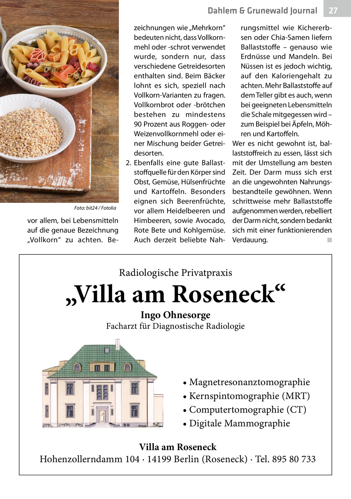 Dahlem & Grunewald Gesundheit Journal zeichnungen wie „Mehrkorn“ bedeuten nicht, dass Vollkornmehl oder -schrot verwendet wurde, sondern nur, dass verschiedene Getreidesorten enthalten sind. Beim Bäcker lohnt es sich, speziell nach Vollkorn-Varianten zu fragen. Vollkornbrot oder -brötchen bestehen zu mindestens 90 Prozent aus Roggen- oder Weizenvollkornmehl oder einer Mischung beider Getreidesorten. 2.	 Ebenfalls eine gute Ballaststoffquelle für den Körper sind Obst, Gemüse, Hülsenfrüchte und Kartoffeln. Besonders eignen sich Beerenfrüchte, Foto: bit24 / Fotolia vor allem Heidelbeeren und vor allem, bei Lebensmitteln Himbeeren, sowie Avocado, auf die genaue Bezeichnung Rote Bete und Kohlgemüse. „Vollkorn“ zu achten. BeAuch derzeit beliebte Nah 27 27  rungsmittel wie Kichererbsen oder Chia-Samen liefern Ballaststoffe – genauso wie Erdnüsse und Mandeln. Bei Nüssen ist es jedoch wichtig, auf den Kaloriengehalt zu achten. Mehr Ballaststoffe auf dem Teller gibt es auch, wenn bei geeigneten Lebensmitteln die Schale mitgegessen wird – zum Beispiel bei Äpfeln, Möhren und Kartoffeln. Wer es nicht gewohnt ist, ballaststoffreich zu essen, lässt sich mit der Umstellung am besten Zeit. Der Darm muss sich erst an die ungewohnten Nahrungsbestandteile gewöhnen. Wenn schrittweise mehr Ballaststoffe aufgenommen werden, rebelliert der Darm nicht, sondern bedankt sich mit einer funktionierenden Verdauung. � ◾  Radiologische Privatpraxis  „Villa am Roseneck“ Ingo Ohnesorge  Facharzt für Diagnostische Radiologie  • Magnetresonanztomographie • Kernspintomographie (MRT) • Computertomographie (CT) • Digitale Mammographie Villa am Roseneck Hohenzollerndamm 104 · 14199 Berlin (Roseneck) · Tel. 895 80 733