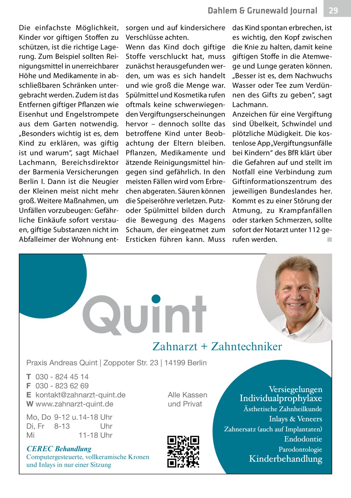 Dahlem & Grunewald Gesundheit Journal Die einfachste Möglichkeit, Kinder vor giftigen Stoffen zu schützen, ist die richtige Lagerung. Zum Beispiel sollten Reinigungsmittel in unerreichbarer Höhe und Medikamente in abschließbaren Schränken untergebracht werden. Zudem ist das Entfernen giftiger Pflanzen wie Eisenhut und Engelstrompete aus dem Garten notwendig. „Besonders wichtig ist es, dem Kind zu erklären, was giftig ist und warum“, sagt Michael Lachmann, Bereichsdirektor der Barmenia Versicherungen Berlin I. Dann ist die Neugier der Kleinen meist nicht mehr groß. Weitere Maßnahmen, um Unfällen vorzubeugen: Gefährliche Einkäufe sofort verstauen, giftige Substanzen nicht im Abfalleimer der Wohnung ent sorgen und auf kindersichere Verschlüsse achten. Wenn das Kind doch giftige Stoffe verschluckt hat, muss zunächst herausgefunden werden, um was es sich handelt und wie groß die Menge war. Spülmittel und Kosmetika rufen oftmals keine schwerwiegenden Vergiftungserscheinungen hervor – dennoch sollte das betroffene Kind unter Beobachtung der Eltern bleiben. Pflanzen, Medikamente und ätzende Reinigungsmittel hingegen sind gefährlich. In den meisten Fällen wird vom Erbrechen abgeraten. Säuren können die Speiseröhre verletzen. Putzoder Spülmittel bilden durch die Bewegung des Magens Schaum, der eingeatmet zum Ersticken führen kann. Muss  das Kind spontan erbrechen, ist es wichtig, den Kopf zwischen die Knie zu halten, damit keine giftigen Stoffe in die Atemwege und Lunge geraten können. „Besser ist es, dem Nachwuchs Wasser oder Tee zum Verdünnen des Gifts zu geben“, sagt Lachmann. Anzeichen für eine Vergiftung sind Übelkeit, Schwindel und plötzliche Müdigkeit. Die kostenlose App „Vergiftungsunfälle bei Kindern“ des BfR klärt über die Gefahren auf und stellt im Notfall eine Verbindung zum Giftinformationszentrum des jeweiligen Bundeslandes her. Kommt es zu einer Störung der Atmung, zu Krampfanfällen oder starken Schmerzen, sollte sofort der Notarzt unter 112 gerufen werden. � ◾  Zahnarzt + Zahntechniker Praxis Andreas Quint | Zoppoter Str. 23 | 14199 Berlin T 030 - 824 45 14 F 030 - 823 62 69 E kontakt@zahnarzt-quint.de W www.zahnarzt-quint.de Mo, Do 9-12 u. 14-18 Uhr Di, Fr 8-13 Uhr Mi 11-18 Uhr  CEREC Behandlung  Computergesteuerte, vollkeramische Kronen und Inlays in nur einer Sitzung  Alle Kassen und Privat  29 29