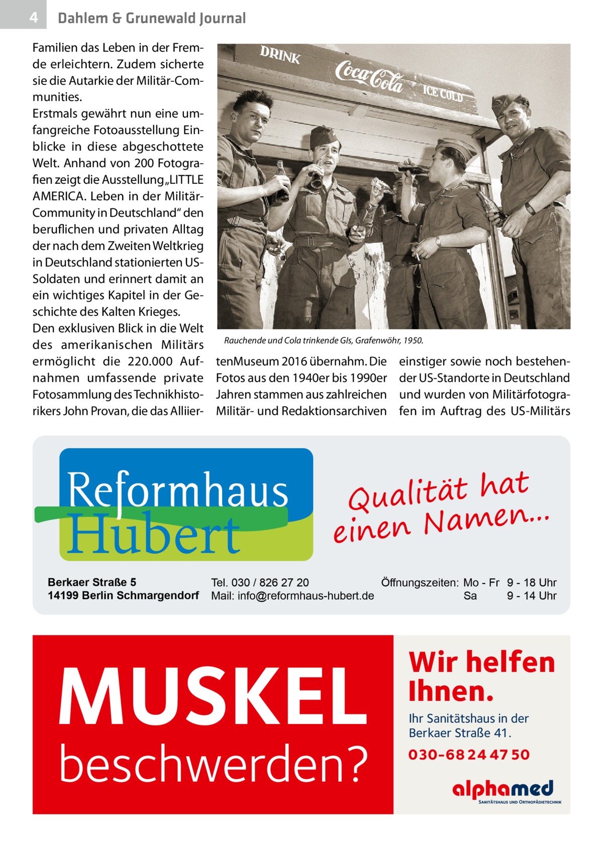 4  Dahlem & Grunewald Journal  Familien das Leben in der Fremde erleichtern. Zudem sicherte sie die Autarkie der Militär-Communities. Erstmals gewährt nun eine umfangreiche Fotoausstellung Einblicke in diese abgeschottete Welt. Anhand von 200 Fotografien zeigt die Ausstellung „LITTLE AMERICA. Leben in der MilitärCommunity in Deutschland“ den beruflichen und privaten Alltag der nach dem Zweiten Weltkrieg in Deutschland stationierten USSoldaten und erinnert damit an ein wichtiges Kapitel in der Geschichte des Kalten Krieges. Den exklusiven Blick in die Welt des amerikanischen Militärs ermöglicht die 220.000 Aufnahmen umfassende private Fotosammlung des Technikhistorikers John Provan, die das Alliier Rauchende und Cola trinkende GIs, Grafenwöhr, 1950.  tenMuseum 2016 übernahm. Die Fotos aus den 1940er bis 1990er Jahren stammen aus zahlreichen Militär- und Redaktionsarchiven  Hubert  Berkaer Straße 5 14199 Berlin Schmargendorf  einstiger sowie noch bestehender US-Standorte in Deutschland und wurden von Militärfotografen im Auftrag des US-Militärs  at Qualität h n... e einen Nam  Tel. 030 / 826 27 20 Öffnungszeiten: Mo - Fr 9 - 18 Uhr Mail: info@reformhaus-hubert.de Sa 9 - 14 Uhr  MUSKEL  beschwerden?  Wir helfen Ihnen. Ihr Sanitätshaus in der Berkaer Straße 41.  030-68 24 47 50