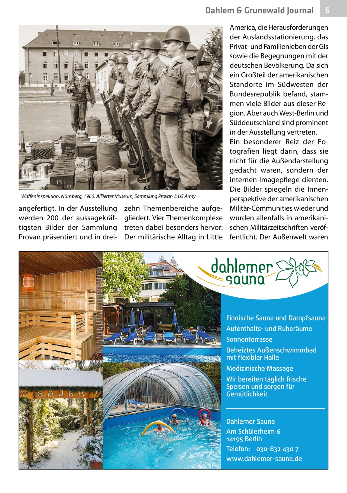 Dahlem & Grunewald Journal  Waffeninspektion, Nürnberg, 1960. AlliiertenMuseum, Sammlung Provan © US Army  angefertigt. In der Ausstellung werden 200 der aussagekräftigsten Bilder der Sammlung Provan präsentiert und in drei zehn Themenbereiche aufgegliedert. Vier Themenkomplexe treten dabei besonders hervor: Der militärische Alltag in Little  5  America, die Herausforderungen der Auslandsstationierung, das Privat- und Familienleben der GIs sowie die Begegnungen mit der deutschen Bevölkerung. Da sich ein Großteil der amerikanischen Standorte im Südwesten der Bundesrepublik befand, stammen viele Bilder aus dieser Region. Aber auch West-Berlin und Süddeutschland sind prominent in der Ausstellung vertreten. Ein besonderer Reiz der Fotografien liegt darin, dass sie nicht für die Außendarstellung gedacht waren, sondern der internen Imagepflege dienten. Die Bilder spiegeln die Innenperspektive der amerikanischen Militär-Communities wieder und wurden allenfalls in amerikanischen Militärzeitschriften veröffentlicht. Der Außenwelt waren  Finnische Sauna und Dampfsauna Aufenthalts- und Ruheräume Sonnenterrasse Beheiztes Außenschwimmbad mit flexibler Halle Medizinische Massage Wir bereiten täglich frische Speisen und sorgen für Gemütlichkeit  Dahlemer Sauna Am Schülerheim 6 14195 Berlin Telefon: 030-832 430 7 www.dahlemer-sauna.de