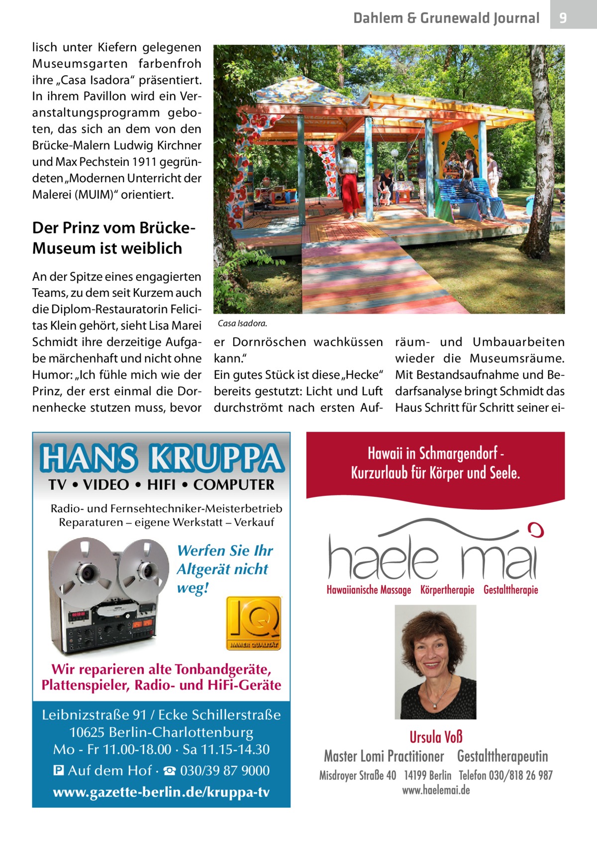 Dahlem & Grunewald Journal  9  lisch unter Kiefern gelegenen Museumsgarten farbenfroh ihre „Casa Isadora“ präsentiert. In ihrem Pavillon wird ein Veranstaltungsprogramm geboten, das sich an dem von den Brücke-Malern Ludwig Kirchner und Max Pechstein 1911 gegründeten „Modernen Unterricht der Malerei (MUIM)“ orientiert.  Der Prinz vom BrückeMuseum ist weiblich An der Spitze eines engagierten Teams, zu dem seit Kurzem auch die Diplom-Restauratorin Felicitas Klein gehört, sieht Lisa Marei Schmidt ihre derzeitige Aufgabe märchenhaft und nicht ohne Humor: „Ich fühle mich wie der Prinz, der erst einmal die Dornenhecke stutzen muss, bevor  Casa Isadora.  er Dornröschen wachküssen kann.“ Ein gutes Stück ist diese „­Hecke“ bereits gestutzt: Licht und Luft durchströmt nach ersten Auf HANS KRUPPA TV • VIDEO • HIFI • COMPUTER  Radio- und Fernsehtechniker-Meisterbetrieb Reparaturen – eigene Werkstatt – Verkauf  Werfen Sie Ihr Altgerät nicht weg!  Wir reparieren alte Tonbandgeräte, Plattenspieler, Radio- und HiFi-Geräte Leibnizstraße 91 / Ecke Schillerstraße 10625 Berlin-Charlottenburg Mo - Fr 11.00-18.00 · Sa 11.15-14.30 � Auf dem Hof · ☎ 030/39 87 9000 www.gazette-berlin.de/kruppa-tv  räum- und Umbauarbeiten wieder die Museumsräume. Mit Bestandsaufnahme und Bedarfsanalyse bringt Schmidt das Haus Schritt für Schritt seiner e