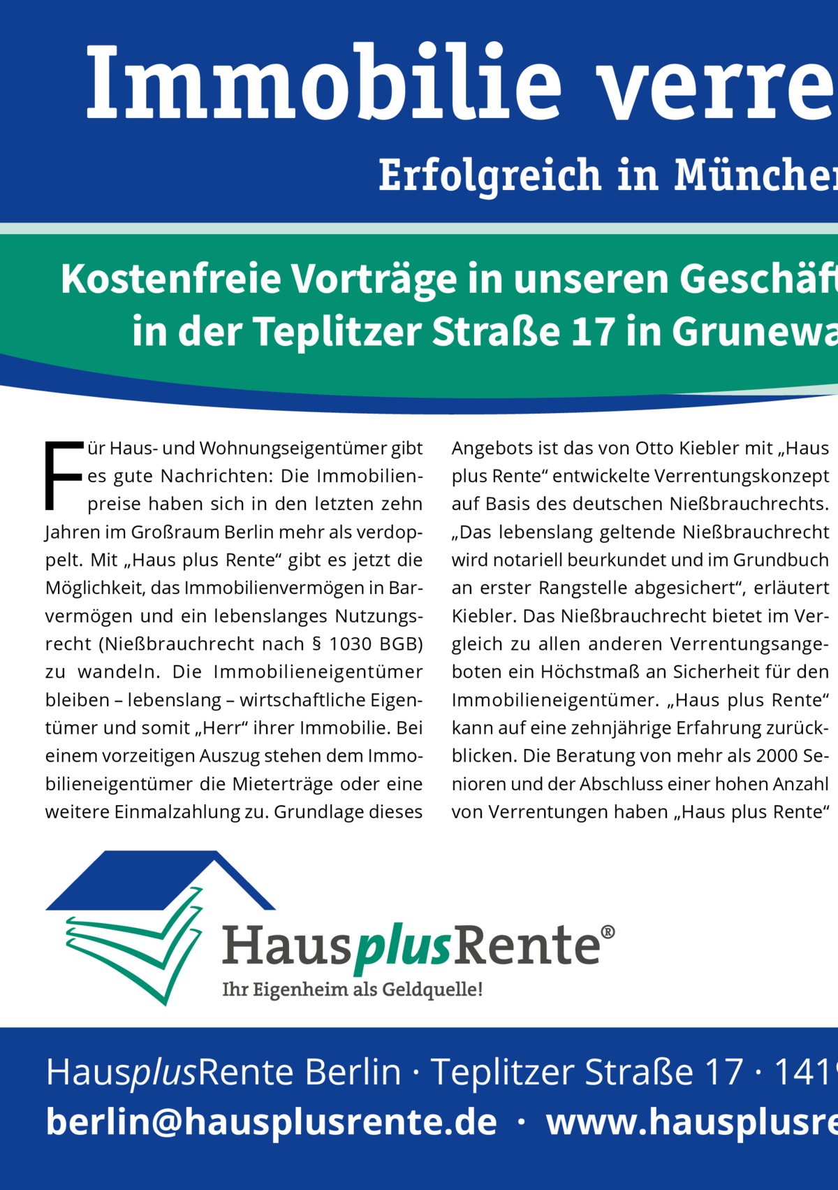 Immobilie verren  Erfolgreich in München  Kostenfreie Vorträge in unseren Geschäft in der Teplitzer Straße 17 in Grunewa  F  ür Haus- und Wohnungseigentümer gibt  Angebots ist das von Otto Kiebler mit „Haus  es gute Nachrichten: Die Immobilien plus Rente“ entwickelte Verrentungskonzept  preise haben sich in den letzten zehn  auf Basis des deutschen Nießbrauchrechts.  Jahren im Großraum Berlin mehr als verdop „Das lebenslang geltende Nießbrauchrecht  pelt. Mit „Haus plus Rente“ gibt es jetzt die  wird notariell beurkundet und im Grundbuch  Möglichkeit, das Immobilienvermögen in Bar an erster Rangstelle abgesichert“, erläutert  vermögen und ein lebenslanges Nutzungs Kiebler. Das Nießbrauchrecht bietet im Ver recht (Nießbrauchrecht nach §  1030  BGB)  gleich zu allen anderen Verrentungsange zu wandeln. Die Immobilieneigentümer  boten ein Höchstmaß an Sicherheit für den  bleiben – lebenslang – wirtschaftliche Eigen Immobilieneigentümer. „Haus plus Rente“  tümer und somit „Herr“ ihrer Immobilie. Bei  kann auf eine zehnjährige Erfahrung zurück einem vorzeitigen Auszug stehen dem Immo blicken. Die Beratung von mehr als 2000 Se bilieneigentümer die Mieterträge oder eine  nioren und der Abschluss einer hohen Anzahl  weitere Einmalzahlung zu. Grundlage dieses  von Verrentungen haben „Haus plus Rente“  HausplusRente Berlin · Teplitzer Straße 17 · 1419 berlin@hausplusrente.de  ·  www.hausplusre