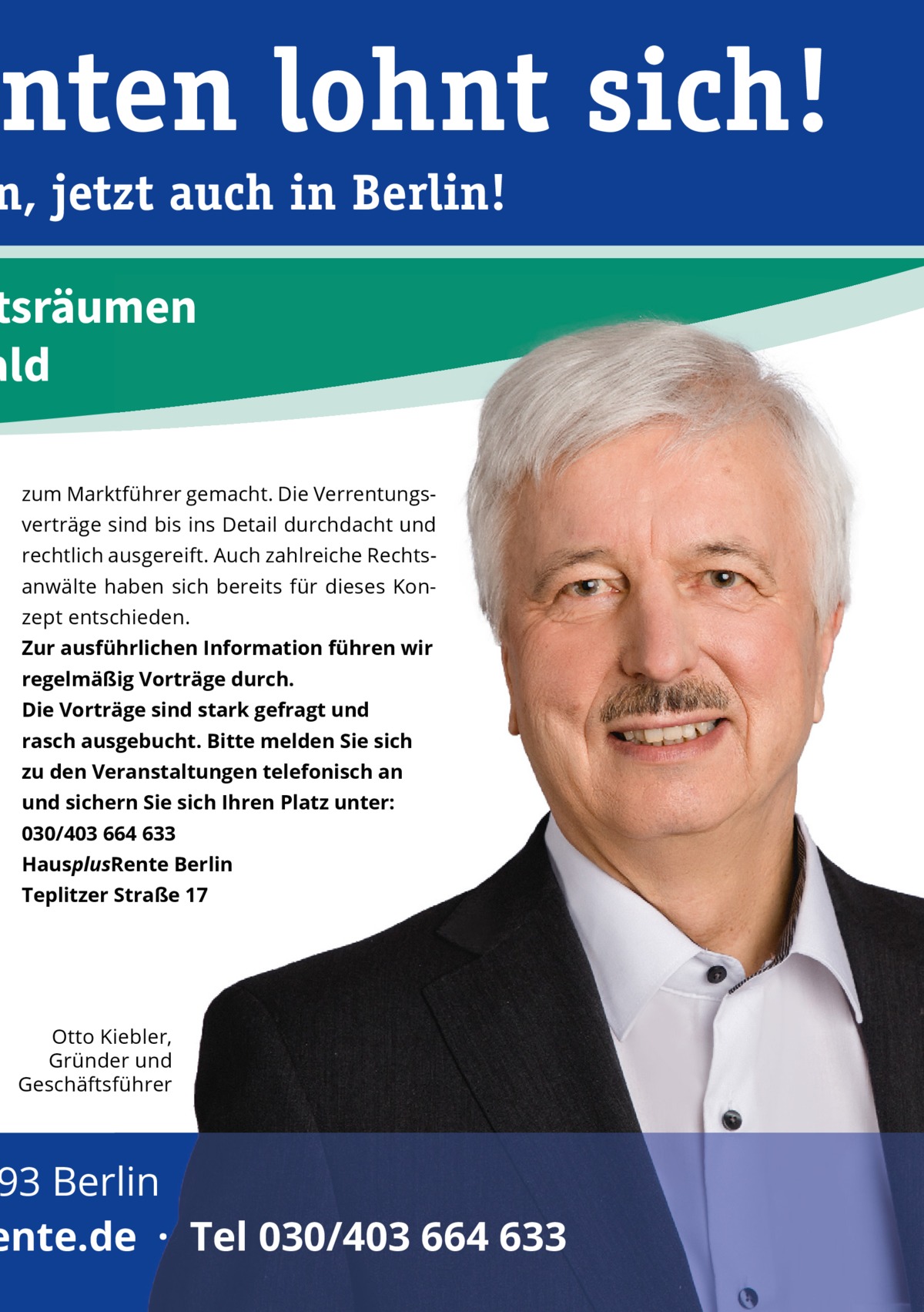 nten lohnt sich!  n, jetzt auch in Berlin!  ftsräumen ald zum Marktführer gemacht. Die Verrentungsverträge sind bis ins Detail durchdacht und rechtlich ausgereift. Auch zahlreiche Rechtsanwälte haben sich bereits für dieses Konzept entschieden. Zur ausführlichen Information führen wir regelmäßig Vorträge durch. Die Vorträge sind stark gefragt und rasch ausgebucht. Bitte melden Sie sich zu den Veranstaltungen telefonisch an und sichern Sie sich Ihren Platz unter: 030/403 664 633 HausplusRente Berlin Teplitzer Straße 17  Otto Kiebler, Gründer und Geschäftsführer  93 Berlin ente.de  ·  Tel 030/403 664 633