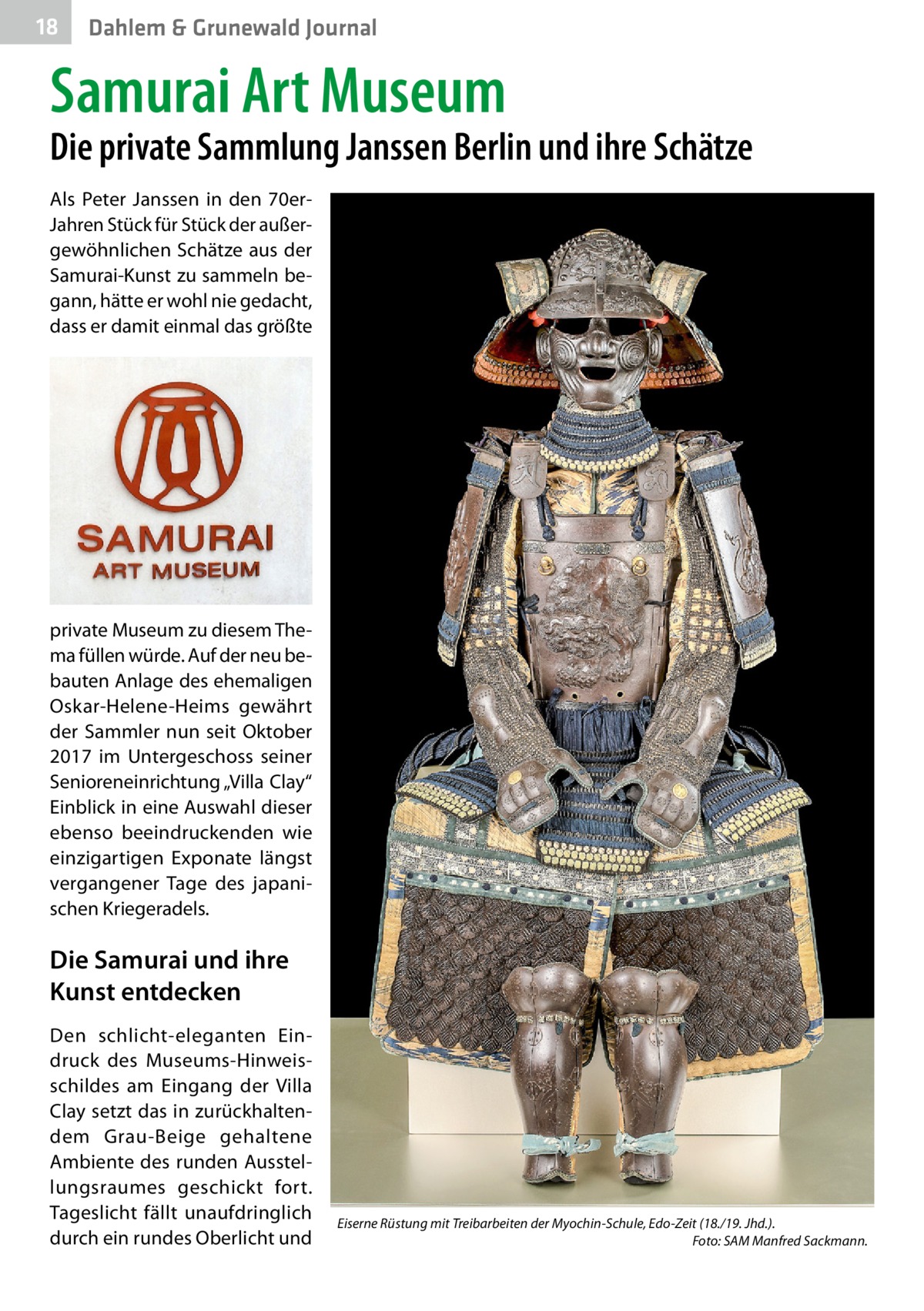 18  Dahlem & Grunewald Journal  Samurai Art Museum  Die private Sammlung Janssen Berlin und ihre Schätze Als Peter Janssen in den 70erJahren Stück für Stück der außergewöhnlichen Schätze aus der Samurai-Kunst zu sammeln begann, hätte er wohl nie gedacht, dass er damit einmal das größte  private Museum zu diesem Thema füllen würde. Auf der neu bebauten Anlage des ehemaligen Oskar-Helene-Heims gewährt der Sammler nun seit Oktober 2017 im Untergeschoss seiner Senioreneinrichtung „Villa Clay“ Einblick in eine Auswahl dieser ebenso beeindruckenden wie einzigartigen Exponate längst vergangener Tage des japanischen Kriegeradels.  Die Samurai und ihre Kunst entdecken Den schlicht-eleganten Eindruck des Museums-Hinweisschildes am Eingang der Villa Clay setzt das in zurückhaltendem Grau-Beige gehaltene Ambiente des runden Ausstellungsraumes geschickt fort. Tageslicht fällt unaufdringlich durch ein rundes Oberlicht und  Eiserne Rüstung mit Treibarbeiten der Myochin-Schule, Edo-Zeit (18./19. Jhd.). � Foto: SAM Manfred Sackmann.