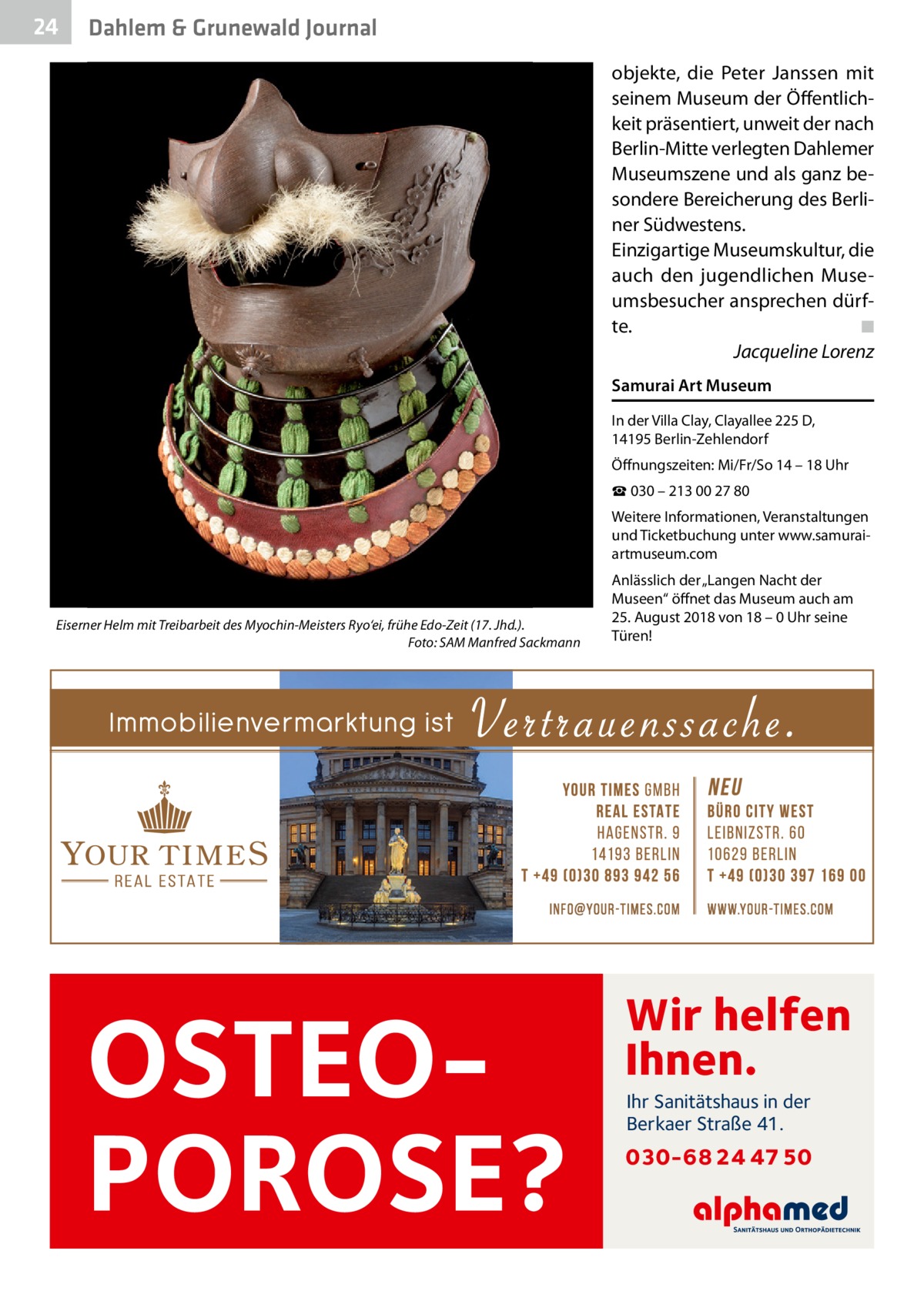 24  Dahlem & Grunewald Journal objekte, die Peter Janssen mit seinem Museum der Öffentlichkeit präsentiert, unweit der nach Berlin-Mitte verlegten Dahlemer Museumszene und als ganz besondere Bereicherung des Berliner Südwestens. Einzigartige Museumskultur, die auch den jugendlichen Museumsbesucher ansprechen dürfte.� ◾ � Jacqueline Lorenz Samurai Art Museum In der Villa Clay, Clayallee 225 D, 14195 Berlin-Zehlendorf Öffnungszeiten: Mi/Fr/So 14 – 18 Uhr ☎ 030 – 213 00 27 80 Weitere Informationen, Veranstaltungen und Ticketbuchung unter www.samuraiartmuseum.com  Eiserner Helm mit Treibarbeit des Myochin-Meisters Ryo‘ei, frühe Edo-Zeit (17. Jhd.). � Foto: SAM Manfred Sackmann  OSTEOPOROSE?  Anlässlich der „Langen Nacht der Museen“ öffnet das Museum auch am 25. August 2018 von 18 – 0 Uhr seine Türen!  Wir helfen Ihnen. Ihr Sanitätshaus in der Berkaer Straße 41.  030-68 24 47 50