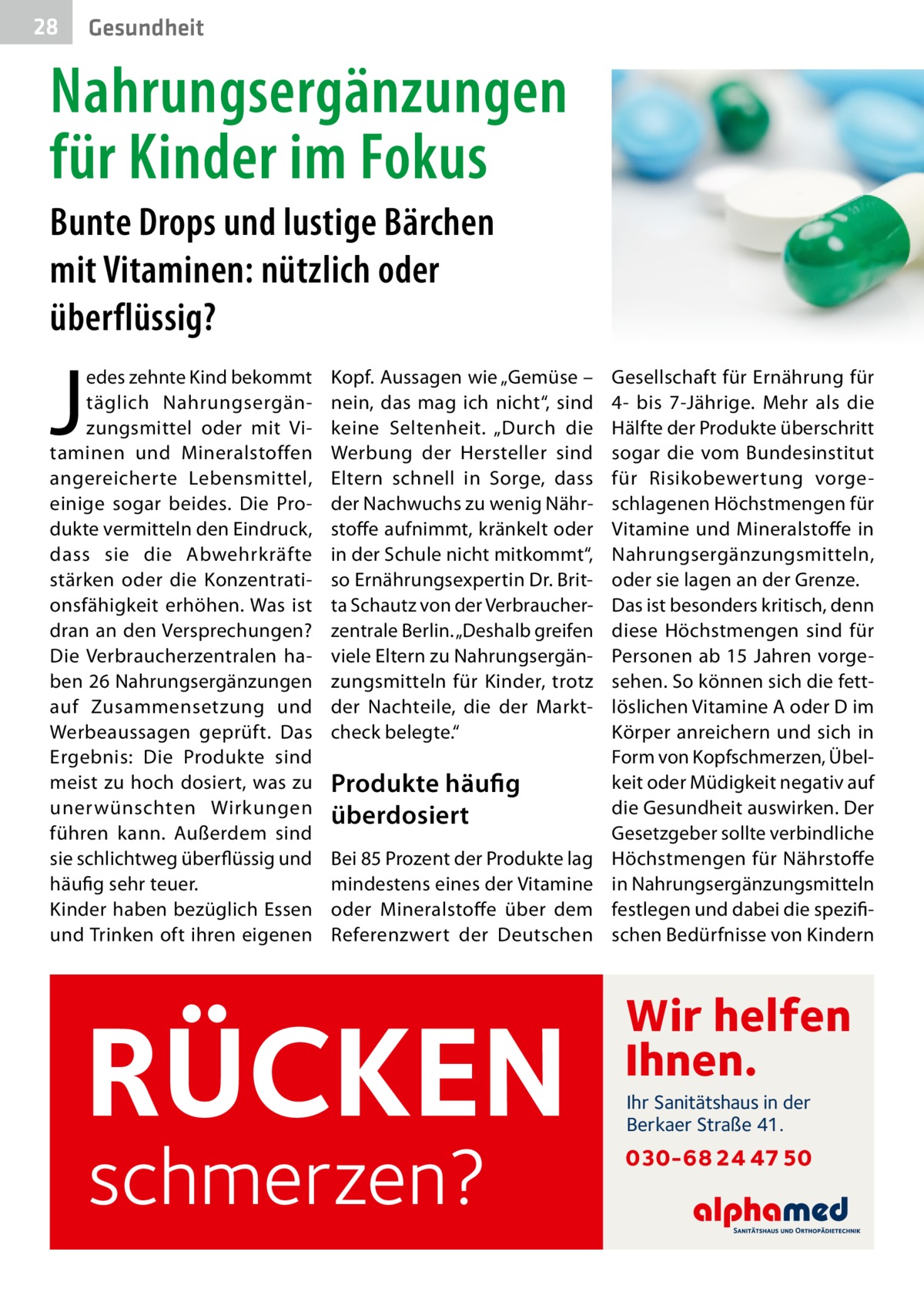 28  Gesundheit  Nahrungsergänzungen für Kinder im Fokus Bunte Drops und lustige Bärchen mit Vitaminen: nützlich oder überflüssig?  J  edes zehnte Kind bekommt täglich Nahrungsergänzungsmittel oder mit Vitaminen und Mineralstoffen angereicherte Lebensmittel, einige sogar beides. Die Produkte vermitteln den Eindruck, dass sie die Abwehrkräfte stärken oder die Konzentrationsfähigkeit erhöhen. Was ist dran an den Versprechungen? Die Verbraucherzentralen haben 26 Nahrungsergänzungen auf Zusammensetzung und Werbeaussagen geprüft. Das Ergebnis: Die Produkte sind meist zu hoch dosiert, was zu unerwünschten Wirkungen führen kann. Außerdem sind sie schlichtweg überflüssig und häufig sehr teuer. Kinder haben bezüglich Essen und Trinken oft ihren eigenen  Kopf. Aussagen wie „Gemüse – nein, das mag ich nicht“, sind keine Seltenheit. „Durch die Werbung der Hersteller sind Eltern schnell in Sorge, dass der Nachwuchs zu wenig Nährstoffe aufnimmt, kränkelt oder in der Schule nicht mitkommt“, so Ernährungsexpertin Dr. Britta Schautz von der Verbraucherzentrale Berlin. „Deshalb greifen viele Eltern zu Nahrungsergänzungsmitteln für Kinder, trotz der Nachteile, die der Marktcheck belegte.“  Produkte häufig überdosiert Bei 85 Prozent der Produkte lag mindestens eines der Vitamine oder Mineralstoffe über dem Referenzwert der Deutschen  RÜCKEN schmerzen?  Gesellschaft für Ernährung für 4- bis 7-Jährige. Mehr als die Hälfte der Produkte überschritt sogar die vom Bundesinstitut für Risikobewertung vorgeschlagenen Höchstmengen für Vitamine und Mineralstoffe in Nahrungsergänzungsmitteln, oder sie lagen an der Grenze. Das ist besonders kritisch, denn diese Höchstmengen sind für Personen ab 15 Jahren vorgesehen. So können sich die fettlöslichen Vitamine A oder D im Körper anreichern und sich in Form von Kopfschmerzen, Übelkeit oder Müdigkeit negativ auf die Gesundheit auswirken. Der Gesetzgeber sollte verbindliche Höchstmengen für Nährstoffe in Nahrungsergänzungsmitteln festlegen und dabei die spezifischen Bedürfnisse von Kindern  Wir helfen Ihnen. Ihr Sanitätshaus in der Berkaer Straße 41.  030-68 24 47 50